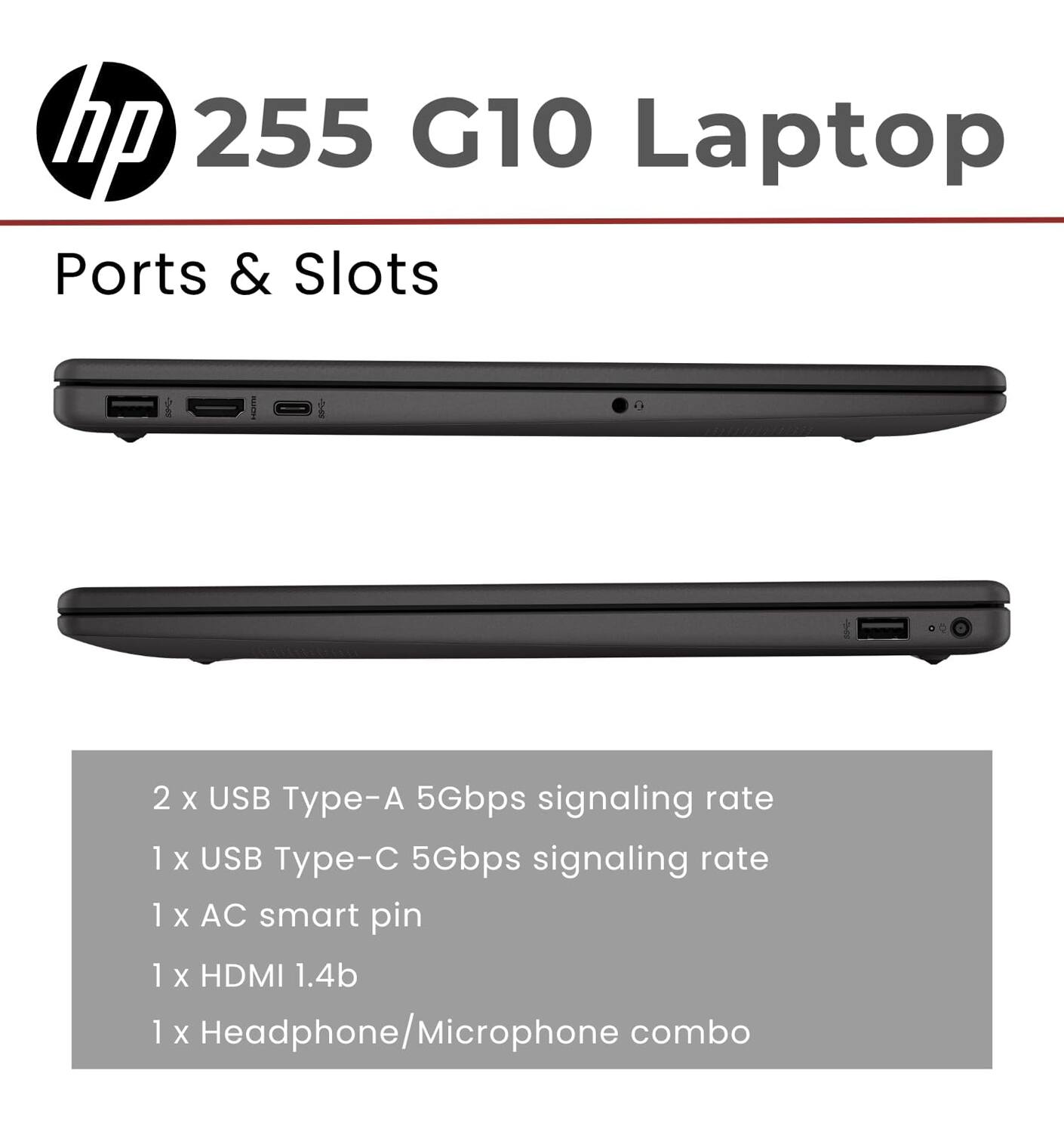 hp 255 G10 Laptop

Ports & Slots

2 x USB Type-A 5Gbps signaling rate  
1 x USB Type-C 5Gbps signaling rate  
1 x AC smart pin  
1 x HDMI 1.4b  
1 x Headphone/Microphone combo