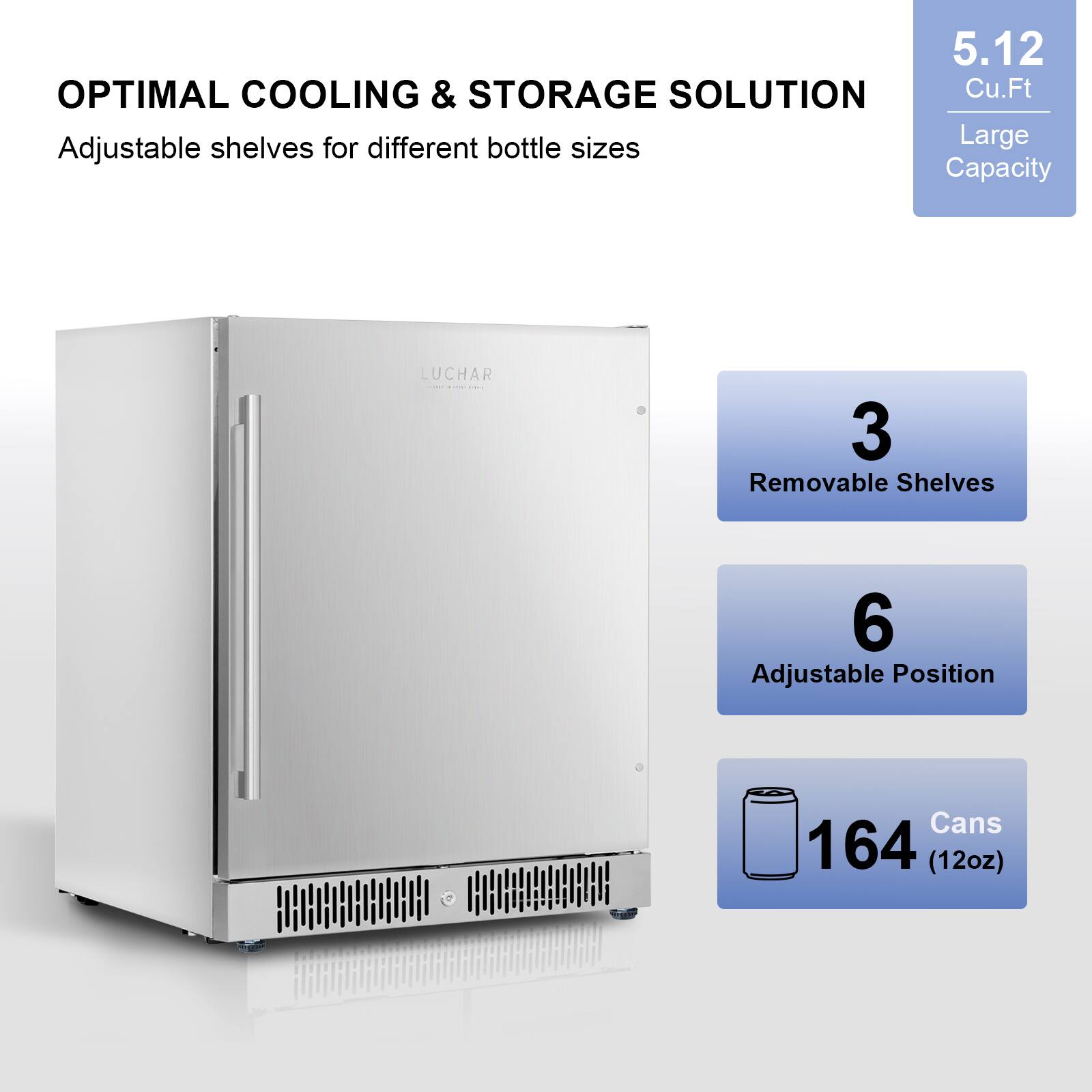 5.12 Cu.Ft  
OPTIMAL COOLING & STORAGE SOLUTION  
Adjustable shelves for different bottle sizes  

Large Capacity  
3 Removable Shelves  
6 Adjustable Position  
164 Cans (12oz)