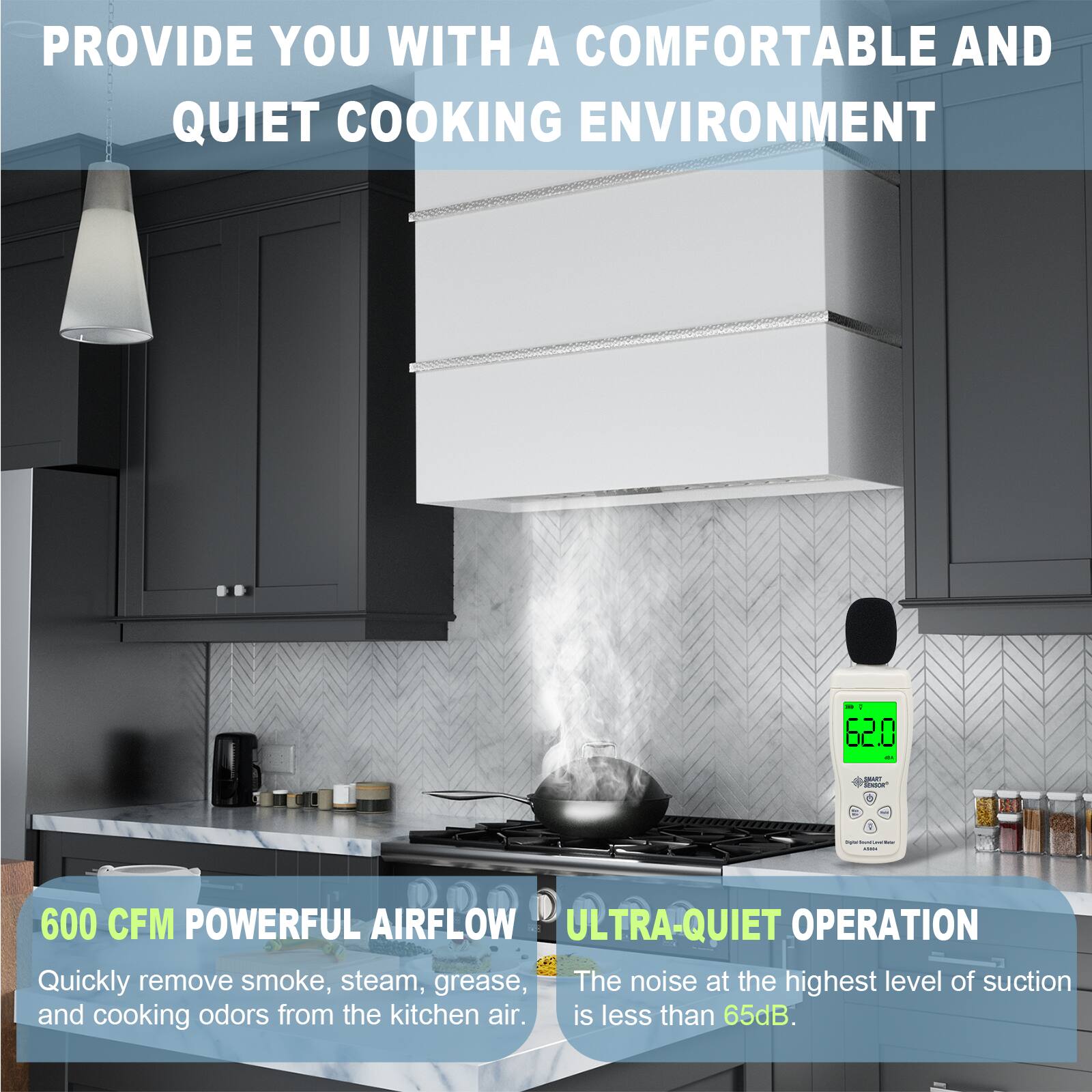 PROVIDE YOU WITH A COMFORTABLE AND QUIET COOKING ENVIRONMENT

600 CFM POWERFUL AIRFLOW
Quickly remove smoke, steam, grease, and cooking odors from the kitchen air.

ULTRA-QUIET OPERATION
The noise at the highest level of suction is less than 65dB.