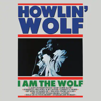HOWLIN' WOLF
I AM THE WOLF
- I AIN'T SUPERSTITIOUS
- GOIN' DOWN SLOW
- SOMEBODY WALKING IN MY HOUSE
- COMMIT A CRIME
- MY MIND IS RAMBLIN'
- I WALKED FROM DALLAS
- MY COUNTRY SUGAR MAMA LOUISE
- HOLD ON TO YOUR MONEY
- STREAMLINE WOMAN