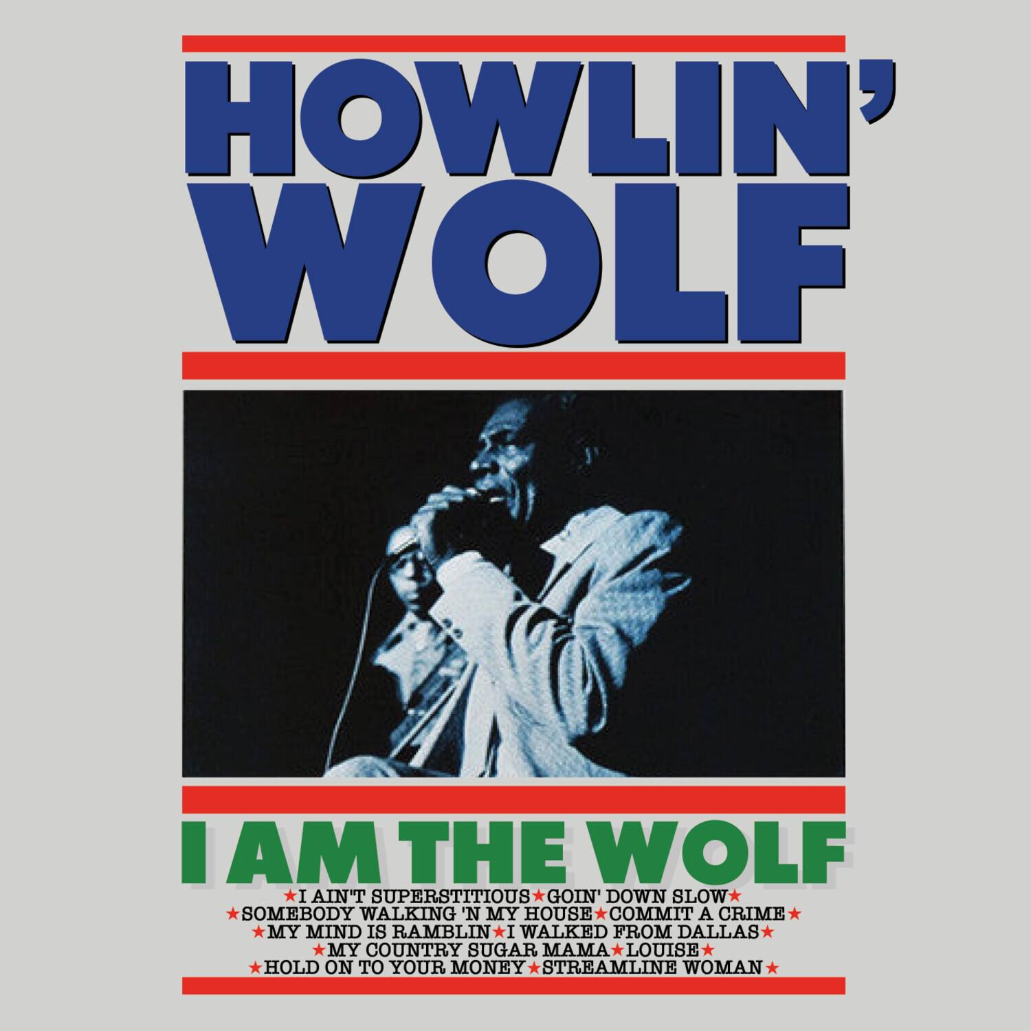 HOWLIN' WOLF

I AM THE WOLF

- I AIN'T SUPERSTITIOUS
- GOIN' DOWN SLOW
- SOMEBODY WALKING IN MY HOUSE
- COMMIT A CRIME
- MY MIND IS RAMBLIN'
- I WALKED FROM DALLAS
- MY COUNTRY SUGAR MAMA LOUISE
- HOLD ON TO YOUR MONEY
- STREAMLINE WOMAN
