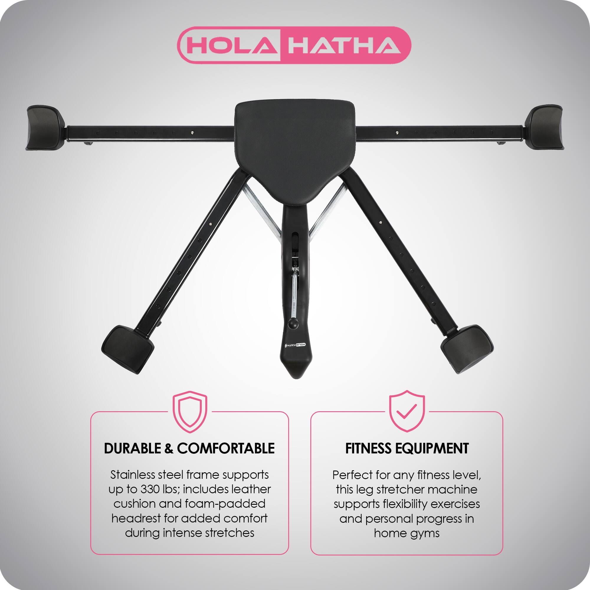 HOLA HATHA

DURABLE & COMFORTABLE  
Stainless steel frame supports up to 330 lbs; includes leather cushion and foam-padded headrest for added comfort during intense stretches

FITNESS EQUIPMENT  
Perfect for any fitness level, this leg stretcher machine supports flexibility exercises and personal progress in home gyms