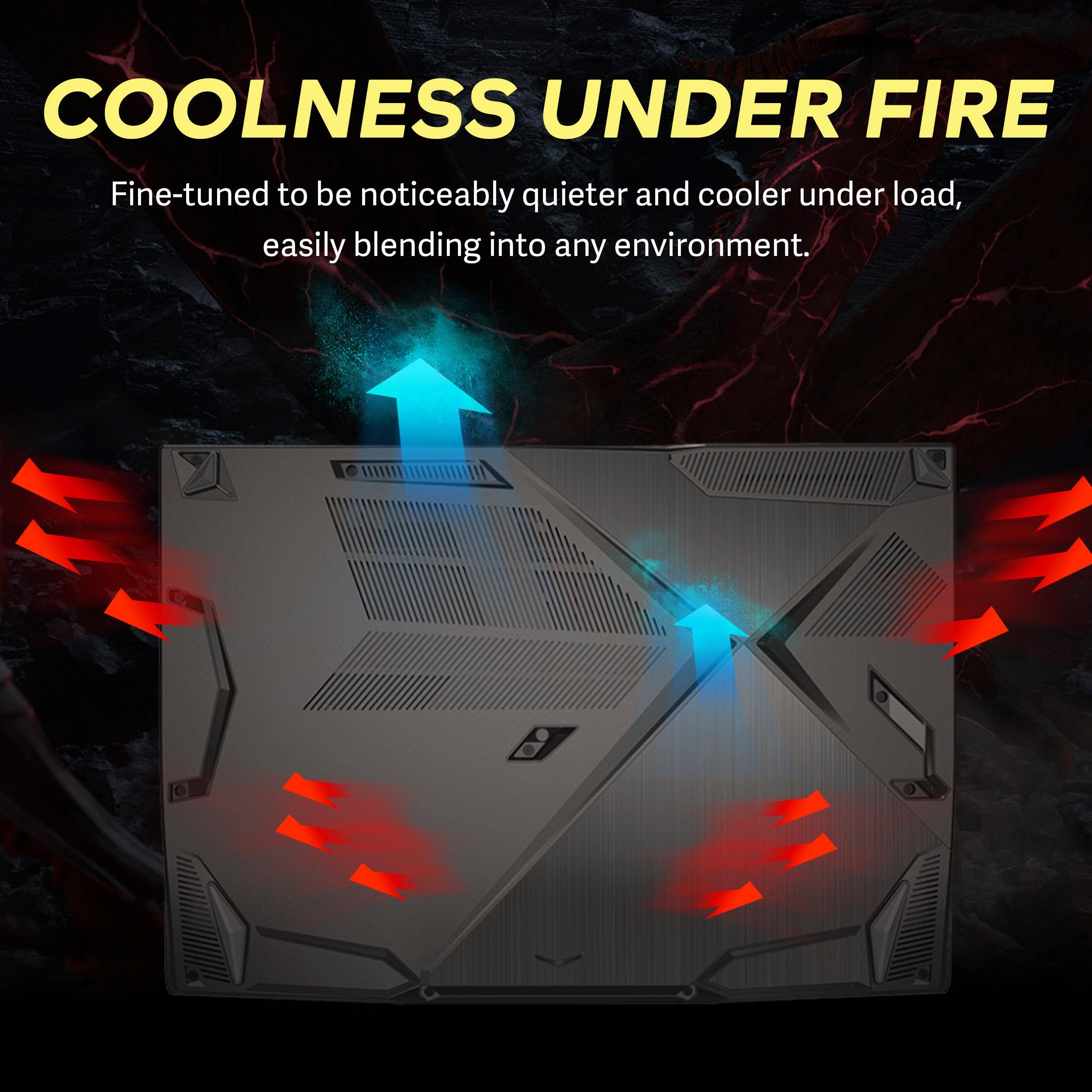 COOLNESS UNDER FIRE  
Fine-tuned to be noticeably quieter and cooler under load, easily blending into any environment.