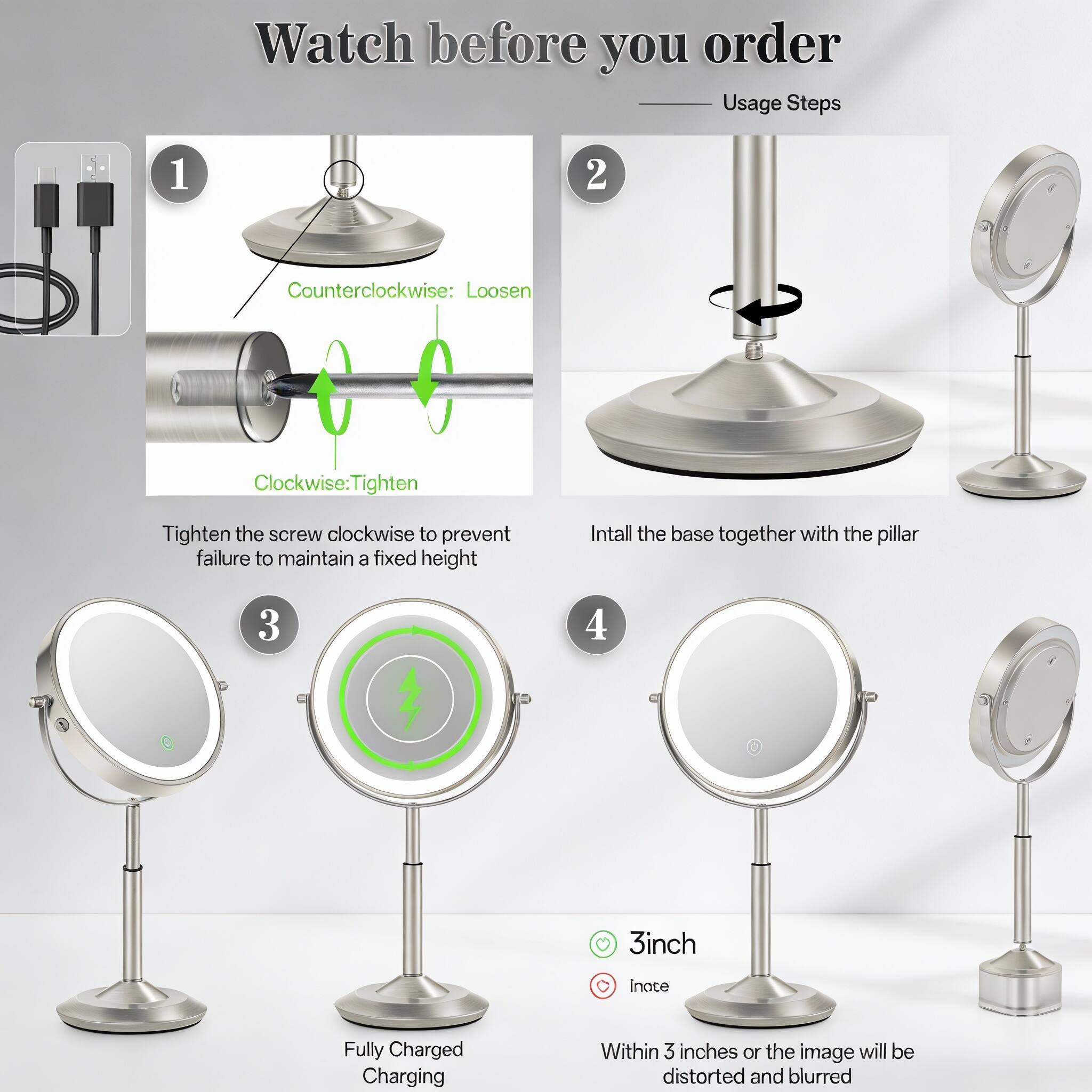 Watch before you order

Usage Steps

1. Counterclockwise: Loosen
   Clockwise: Tighten
   Tighten the screw clockwise to prevent failure to maintain a fixed height

2. Install the base together with the pillar

3. Fully Charged
   Charging

4. 3inch
   Within 3 inches or the image will be distorted and blurred