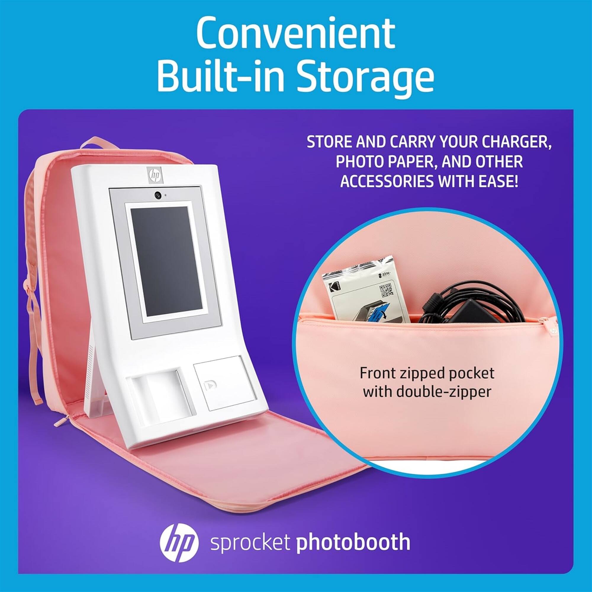 Convenient Built-in Storage

STORE AND CARRY YOUR CHARGER, PHOTO PAPER, AND OTHER ACCESSORIES WITH EASE!

Front zipped pocket with double-zipper

hp sprocket photobooth