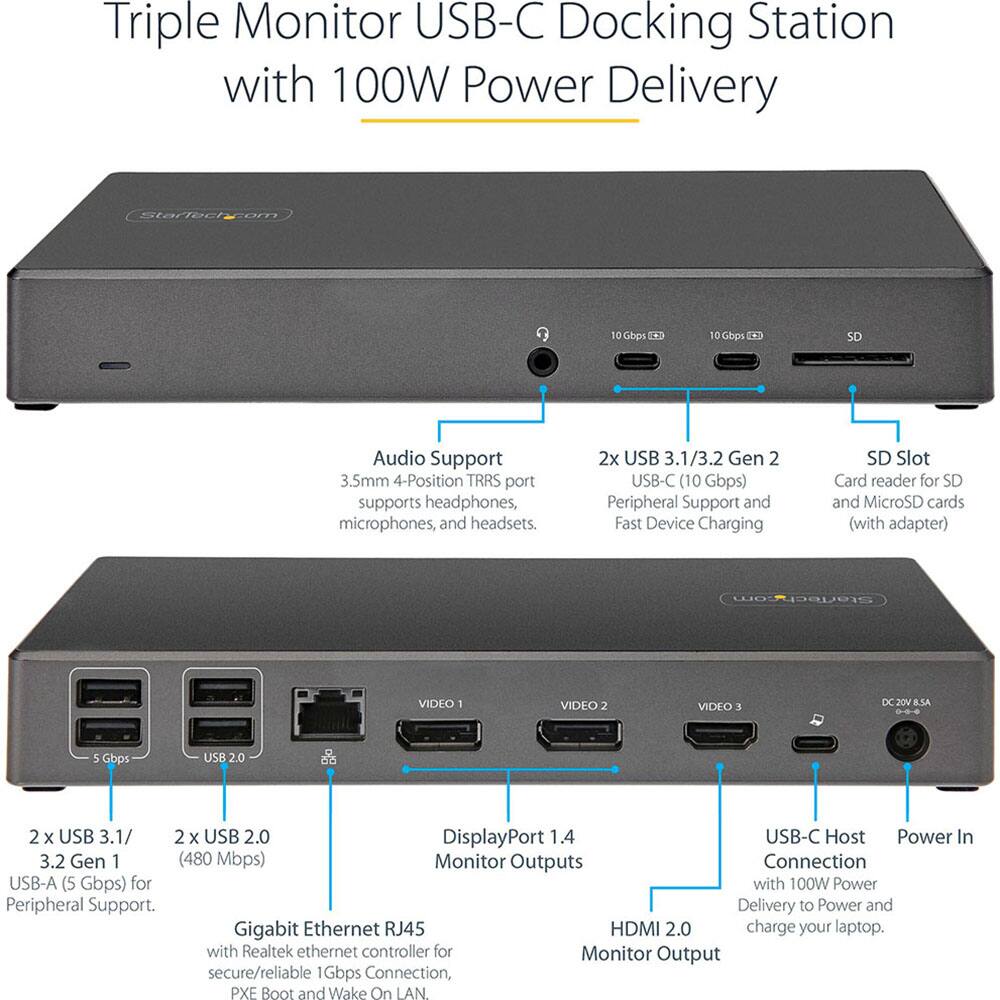 Triple Monitor USB-C Docking Station with 100W Power Delivery

- Audio Support: 3.5mm 4-Position TRRS port supports headphones, microphones, and headsets.
- 2x USB 3.1/3.2 Gen 2 USB-C (10 Gbps) Peripheral Support and Fast Device Charging.
- SD Slot: Card reader for SD and MicroSD cards (with adapter).
- 2x USB 3.1/3.2 Gen 1 (480 Mbps) USB-A (5 Gbps) for Peripheral Support.
- GigaBit Ethernet RJ45 with Realtek ethernet controller for secure/reliable 1Gbps Connection, PXE Boot and Wake On LAN.
- DisplayPort 1.4 USB-C Host Power In.
- HDMI 2.0 Monitor Output.
- USB-C Host Connection with 100W Power Delivery to Power and charge your laptop.
- VIDEO 1, VIDEO 2, VIDEO 3 Monitor Outputs.
- DC 20V 8.5A Power In.