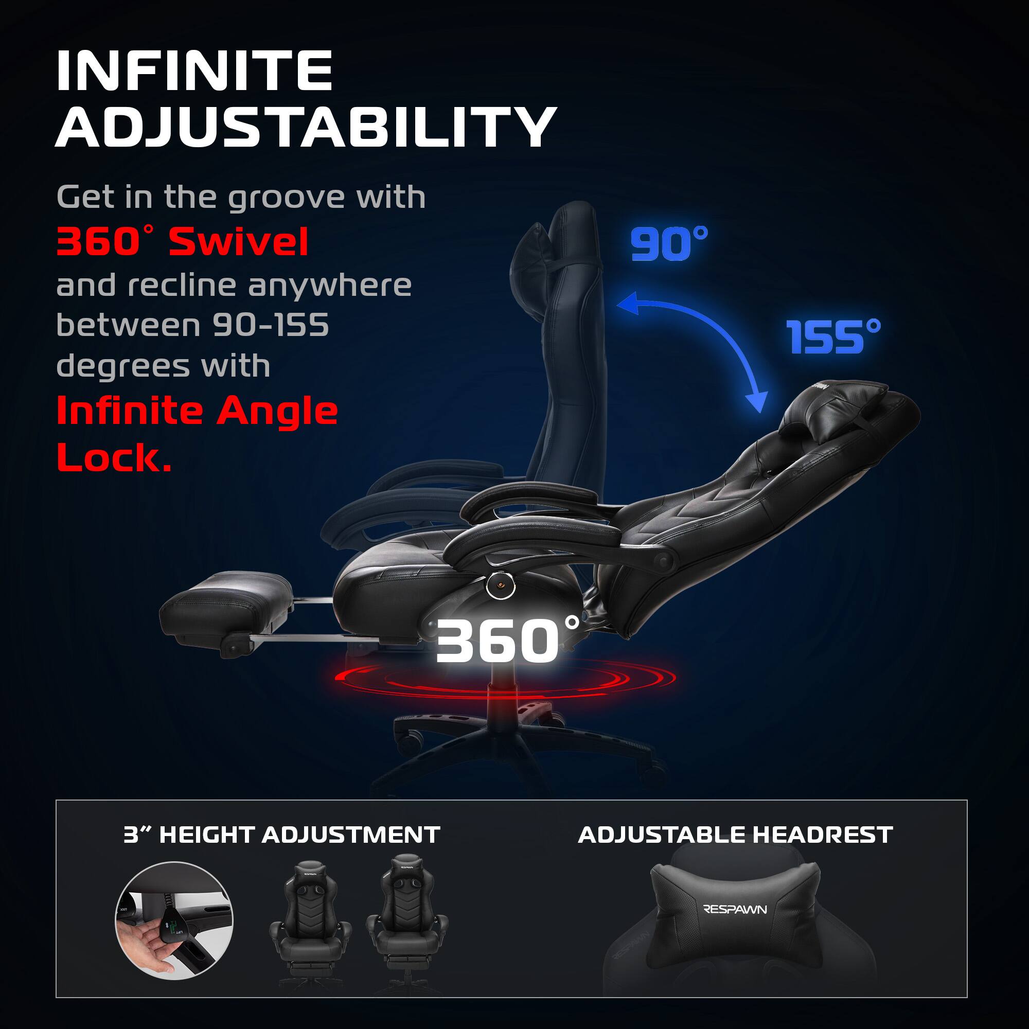 INFINITE ADJUSTABILITY

Get in the groove with 360° Swivel and recline anywhere between 90-155 degrees with Infinite Angle Lock.

360°

90° 155°

3" HEIGHT ADJUSTMENT

ADJUSTABLE HEADREST

RESPAWN