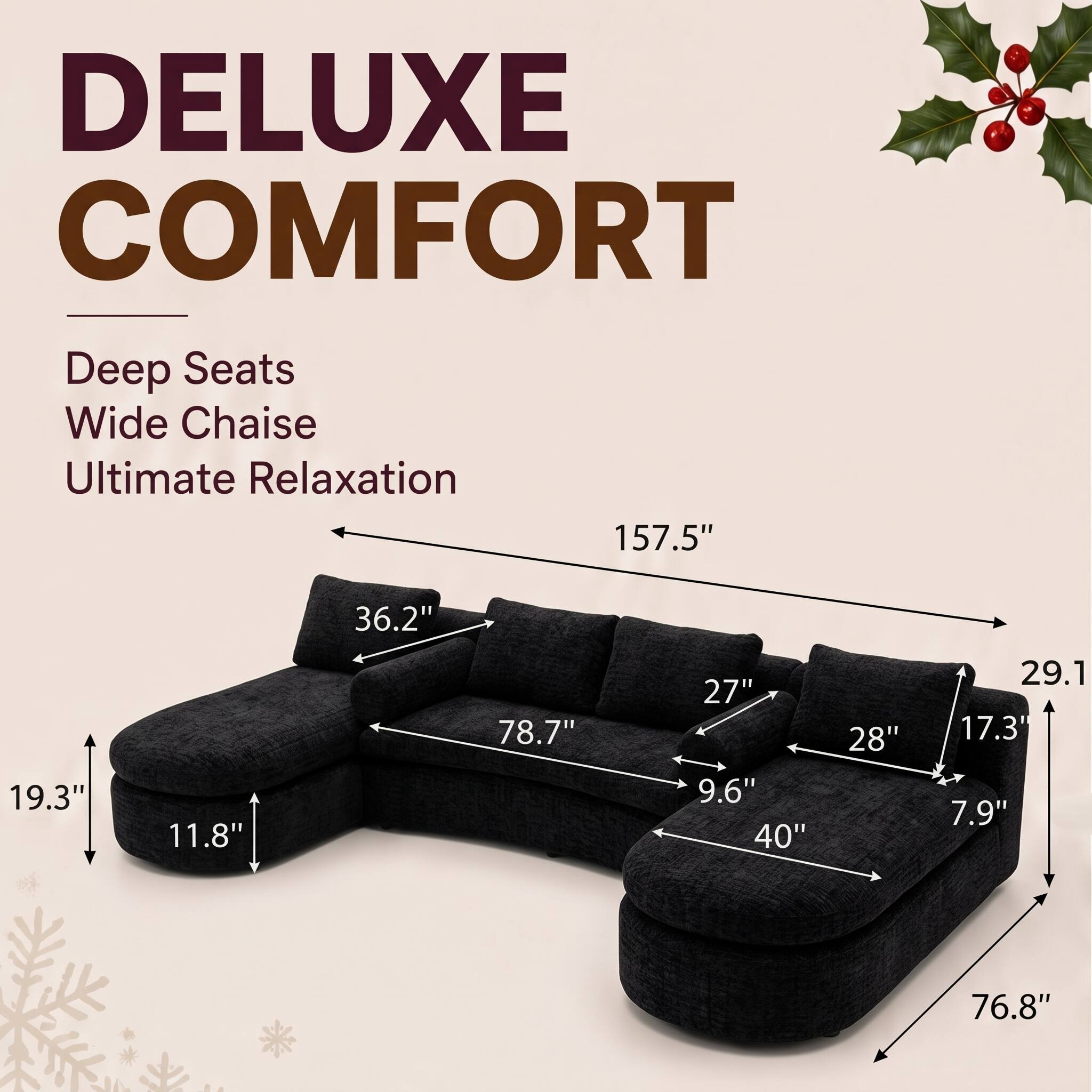 DELUXE COMFORT  
Deep Seats Wide Chaise Ultimate Relaxation  
157.5"  
36.2"  
19.3"  
11.8"  
78.7"  
27" 9.6" 40"  
28"  
29.1 17.3" 7.9"  
76.8"