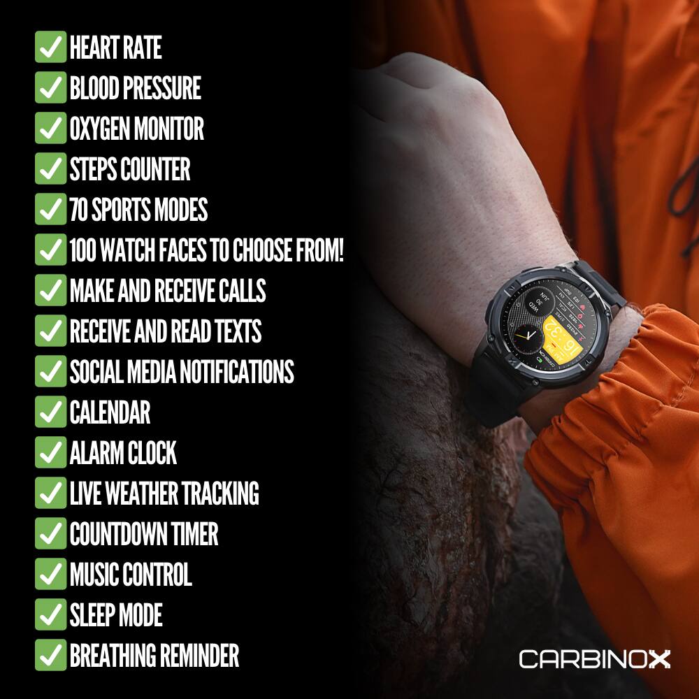 HEART RATE  
BLOOD PRESSURE  
OXYGEN MONITOR  
STEPS COUNTER  
70 SPORTS MODES  
100 WATCH FACES TO CHOOSE FROM!  
MAKE AND RECEIVE CALLS  
RECEIVE AND READ TEXTS  
SOCIAL MEDIA NOTIFICATIONS  
CALENDAR  
ALARM CLOCK  
LIVE WEATHER TRACKING  
COUNTDOWN TIMER  
MUSIC CONTROL  
SLEEP MODE  
BREATHING REMINDER  

CARBINOX