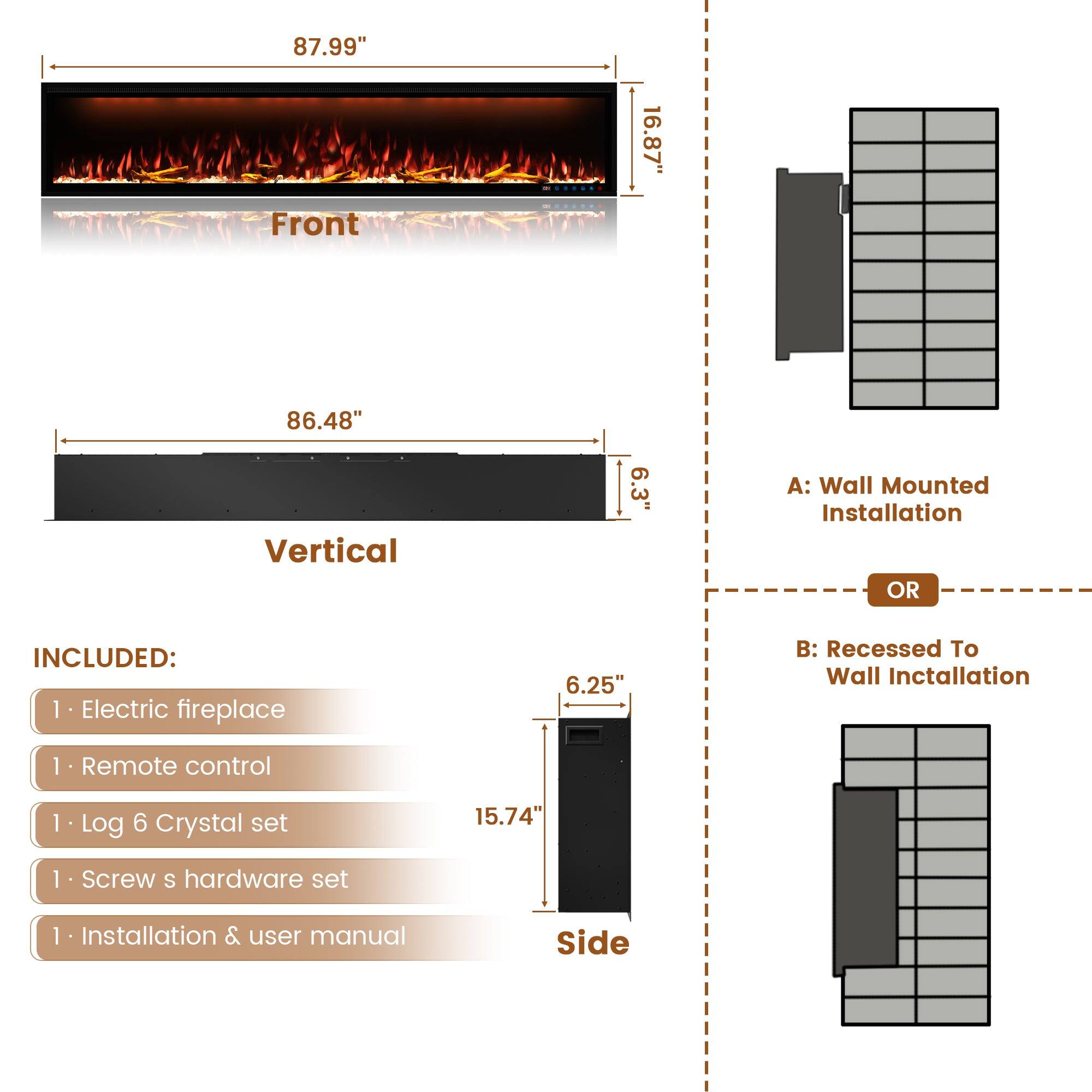 Front: 87.99" 16.87"
Vertical: 86.48" 6.3"
A: Wall Mounted Installation
B: Recessed To Wall Installation
Side: 6.25" 15.74"
INCLUDED:
1. Electric fireplace
1. Remote control
1. Log 6 Crystal set
1. Screw s hardware set
1. Installation & user manual