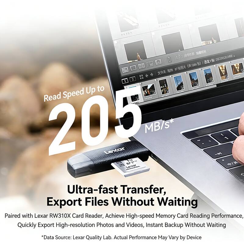 1 DSC09320ARW  
(136 87 : 2 1 Up to Read Speed 205 Lexar MB/s* ~ / 1 170 340  

Lexar L Ultra-fast Transfer, Export Files Without Waiting  
Paired with Lexar RW310X Card Reader, Achieve High-speed Memory Card Reading Performance, Quickly Export High-resolution Photos and Videos, Instant Backup Without Waiting  
*Data Source: Lexar Quality Lab. Actual Performance May Vary by Device