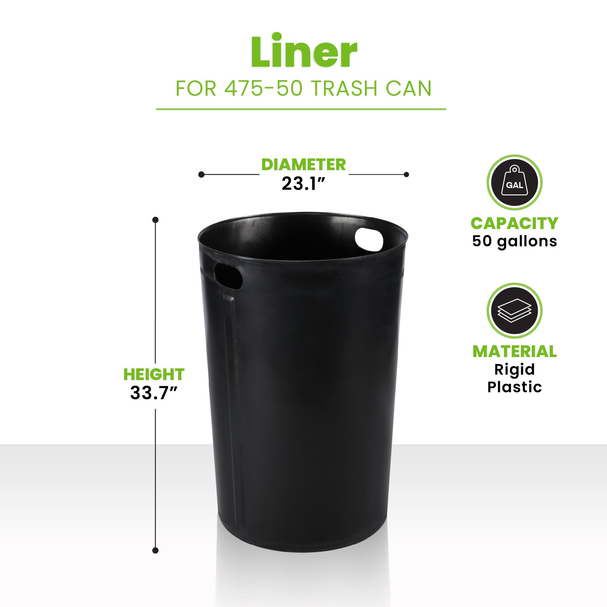 Liner FOR 475-50 TRASH CAN
DIAMETER 23.1"
HEIGHT 33.7"
CAPACITY 50 gallons
MATERIAL Rigid Plastic