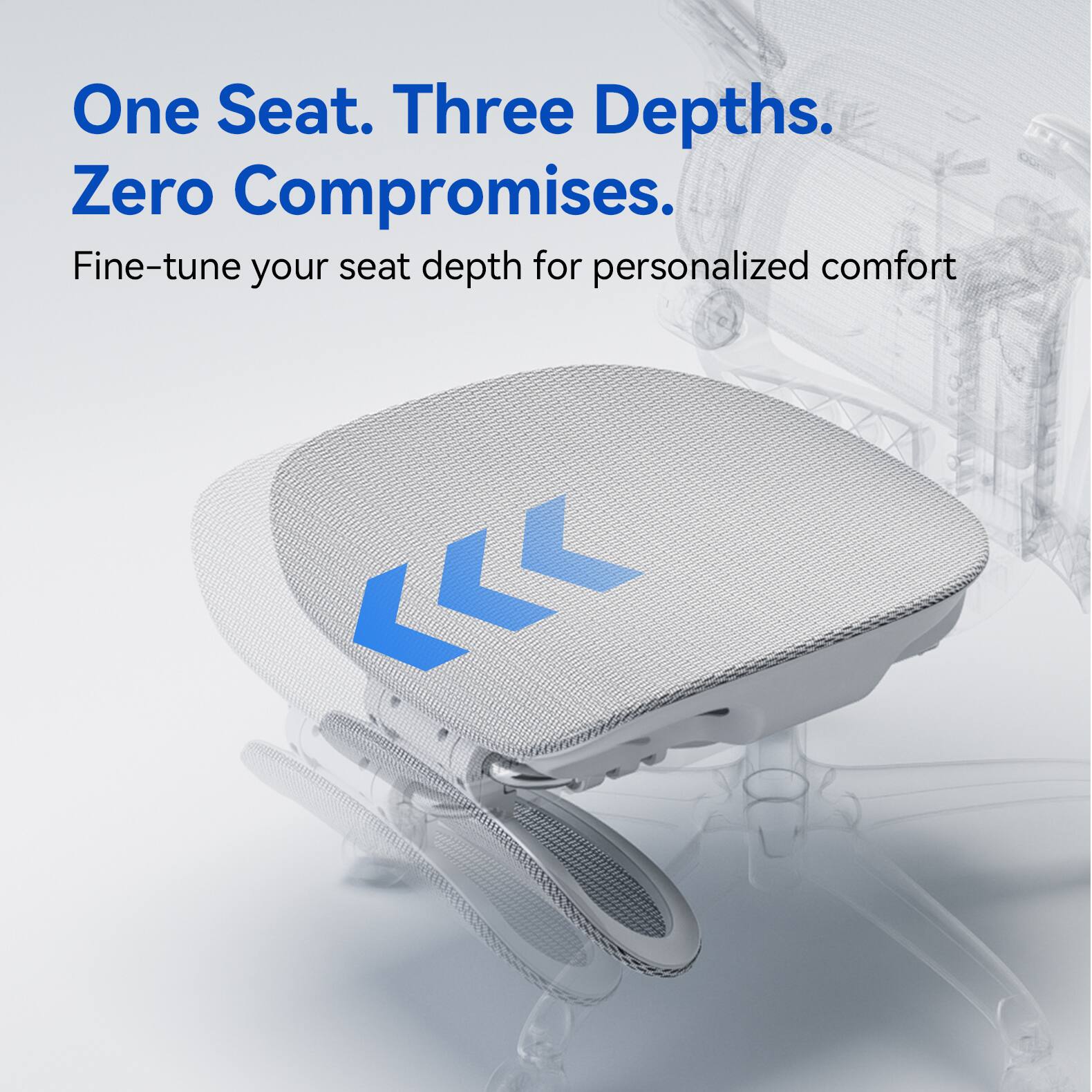 One Seat. Three Depths. Zero Compromises.  
Fine-tune your seat depth for personalized comfort