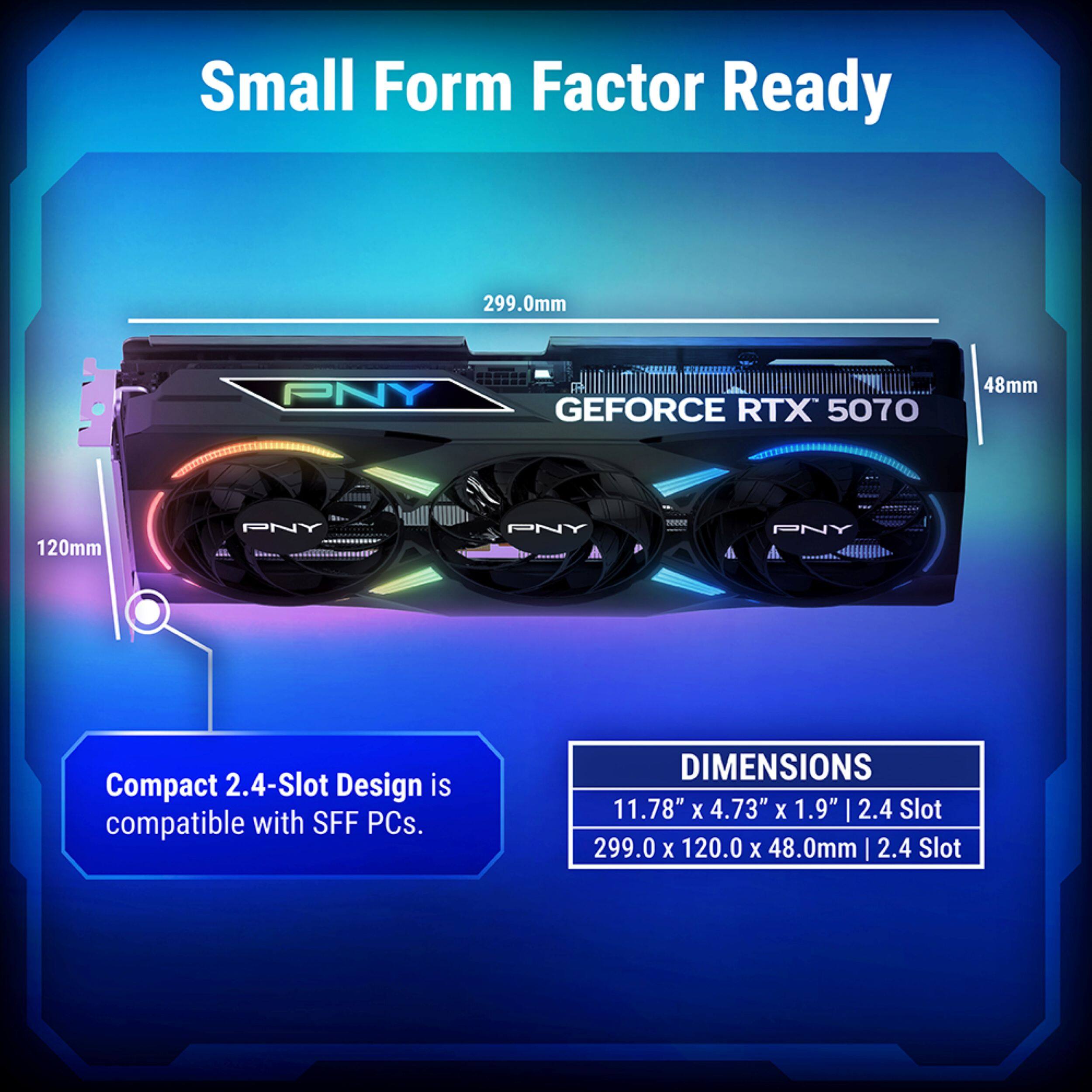 Small Form Factor Ready

299.0mm

PNY

GEFORCE RTX 5070

48mm

120mm

Compact 2.4-Slot Design is compatible with SFF PCs.

DIMENSIONS 11.78" X 4.73" X 1.9" | 2.4 Slot 299.0 X 120.0 X 48.0mm