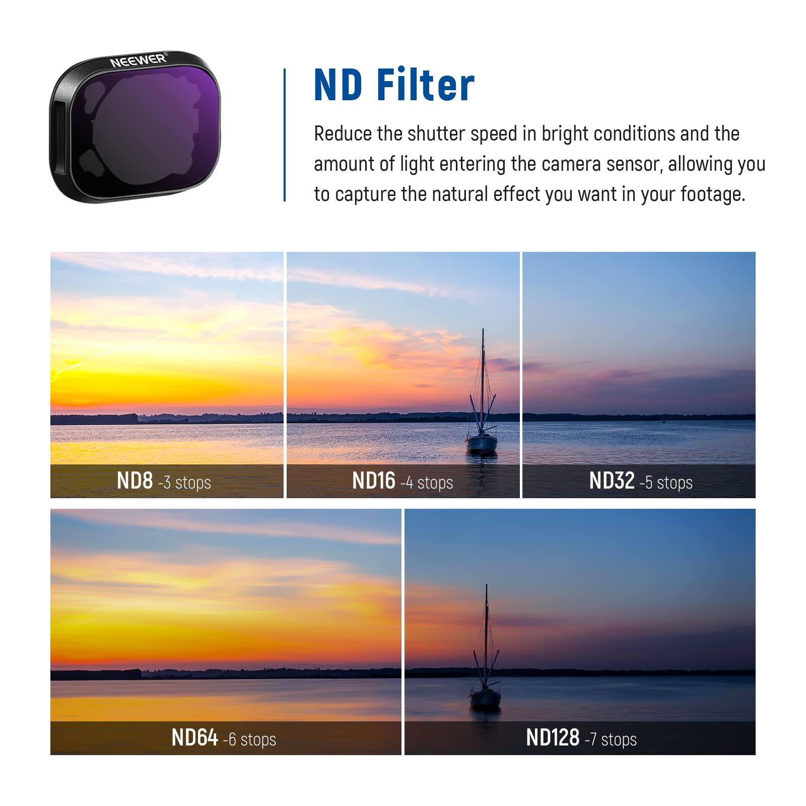 NEEWER ND Filter

Reduce the shutter speed in bright conditions and the amount of light entering the camera sensor, allowing you to capture the natural effect you want in your footage.

ND8 - 3 stops  
ND16 - 4 stops  
ND32 - 5 stops  
ND64 - 6 stops  
ND128 - 7 stops