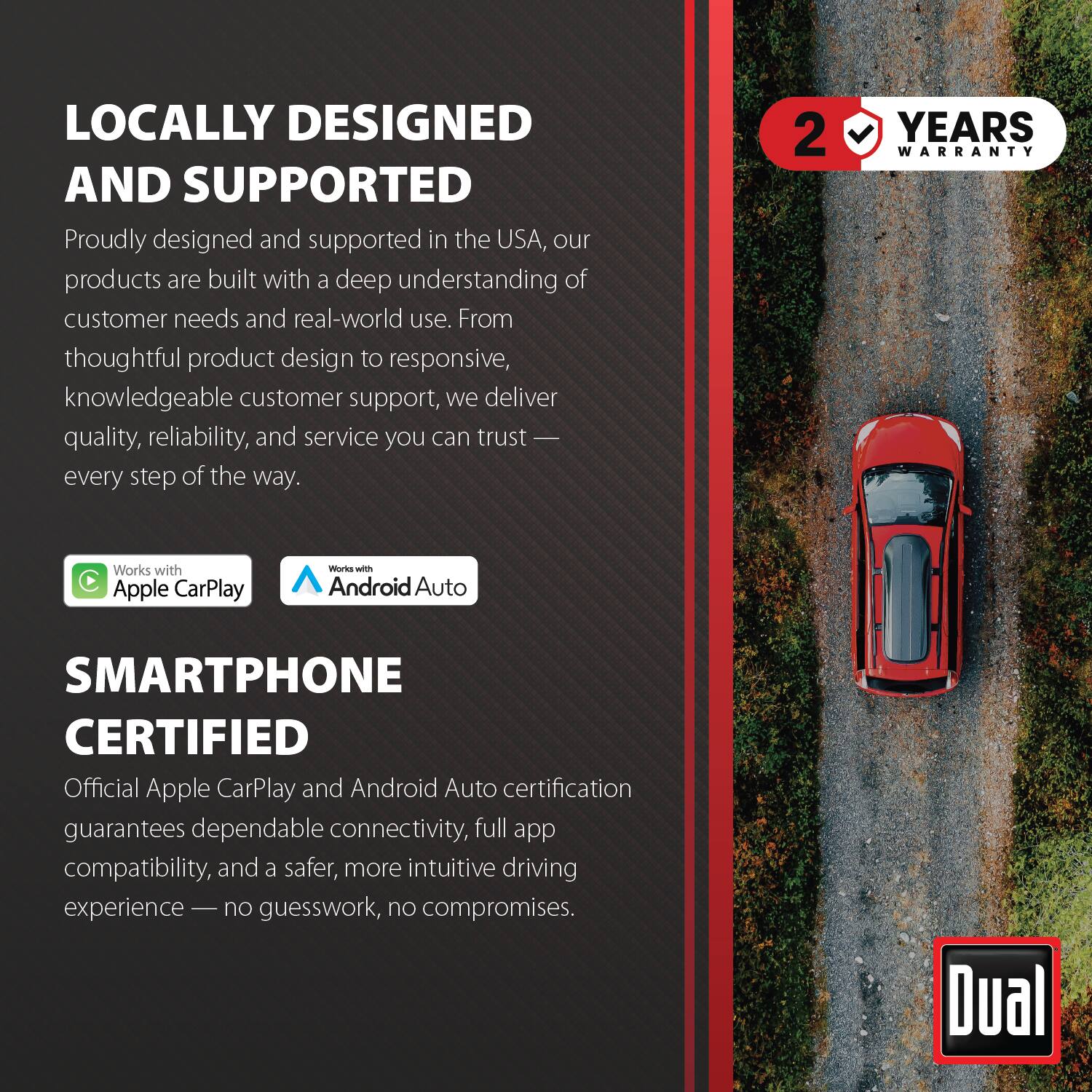 LOCALLY DESIGNED AND SUPPORTED

Proudly designed and supported in the USA, our products are built with a deep understanding of customer needs and real-world use. From thoughtful product design to responsive, knowledgeable customer support, we deliver quality, reliability, and service you can trust every step of the way.

2 YEARS WARRANTY

Works with Apple CarPlay
Works with Android Auto

SMARTPHONE CERTIFIED

Official Apple CarPlay and Android Auto certification guarantees dependable connectivity, full app compatibility, and a safer, more intuitive driving experience — no guesswork, no compromises.