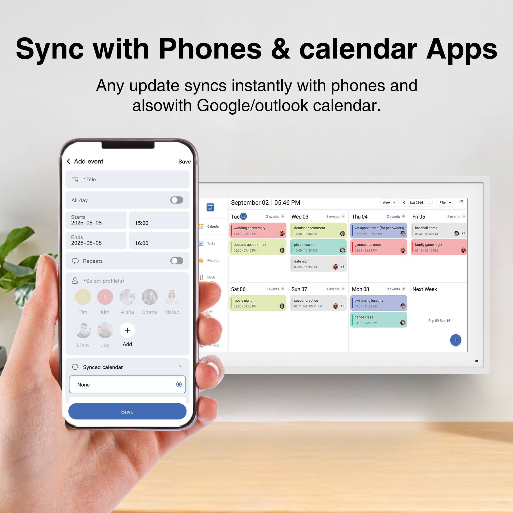 Sync with Phones & calendar Apps

Any update syncs instantly with phones and also with Google/outlook calendar.

Add event

*Title

All day

Starts 2025-08-08 15:00

Ends 2025-08-08 16:00

Repeats

*Select profile(s)

Tim kim Aisha Emma Mateo Liam Jay

Synced calendar None

Save