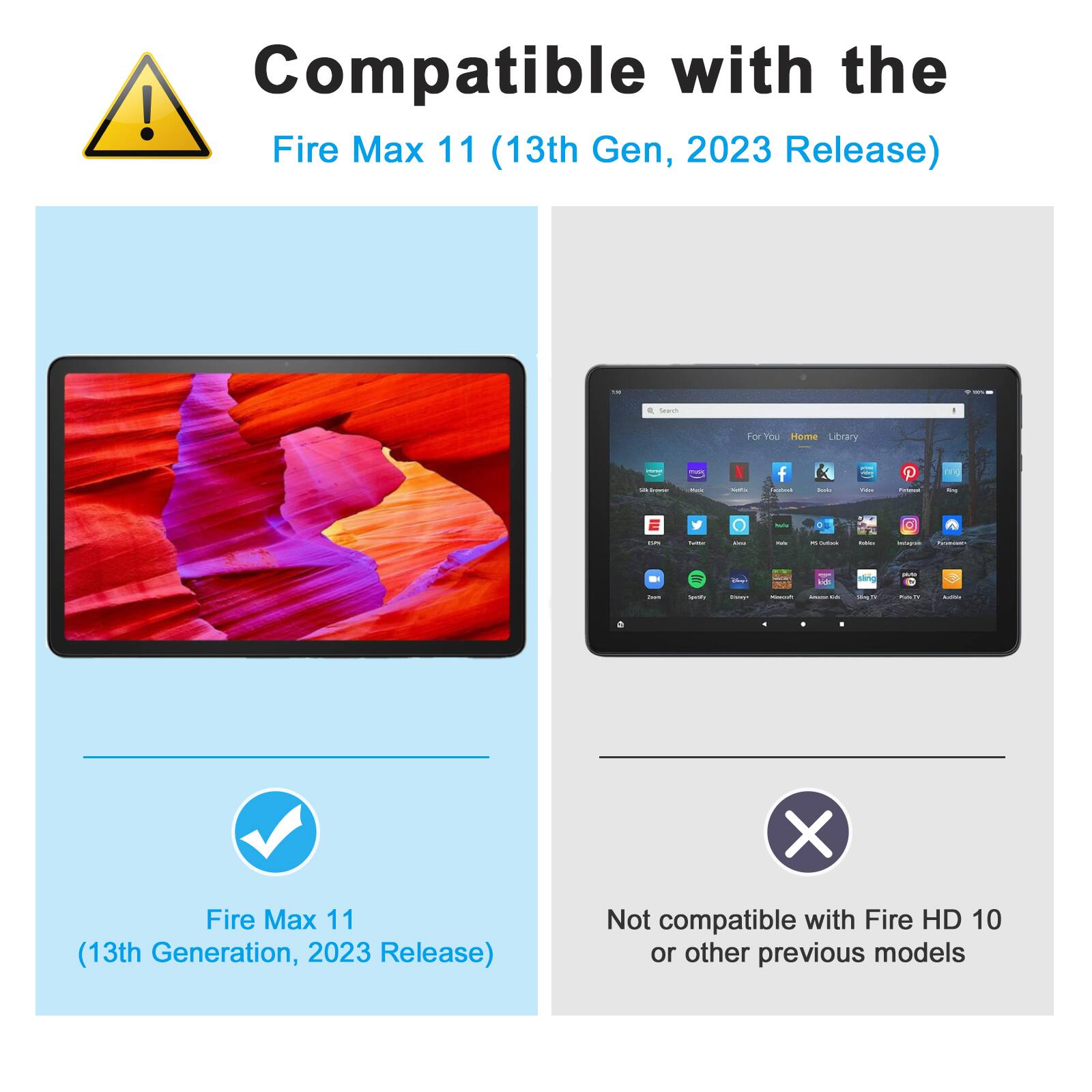 Compatible with the  
Fire Max 11 (13th Gen, 2023 Release)  

Fire Max 11  
(13th Generation, 2023 Release)  

Not compatible with Fire HD 10 or other previous models