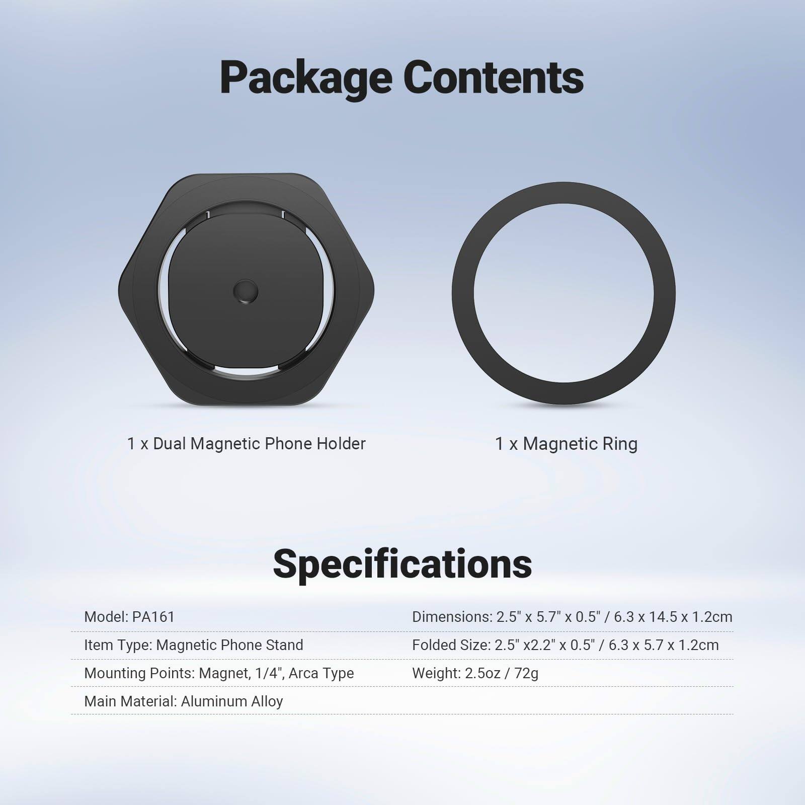 Package Contents  
1 x Dual Magnetic Phone Holder  
1 x Magnetic Ring  

Specifications  
Model: PA161  
Item Type: Magnetic Phone Stand  
Mounting Points: Magnet, 1/4", Arca Type  
Main Material: Aluminum Alloy  

Dimensions: 2.5" x 5.7" x 0.5" / 6.3 x 14.5 x 1.2cm  
Folded Size: 2.5" x 2.2" x 0.5" / 6.3 x 5.7 x 1.2cm  
Weight: 2.5oz / 72g