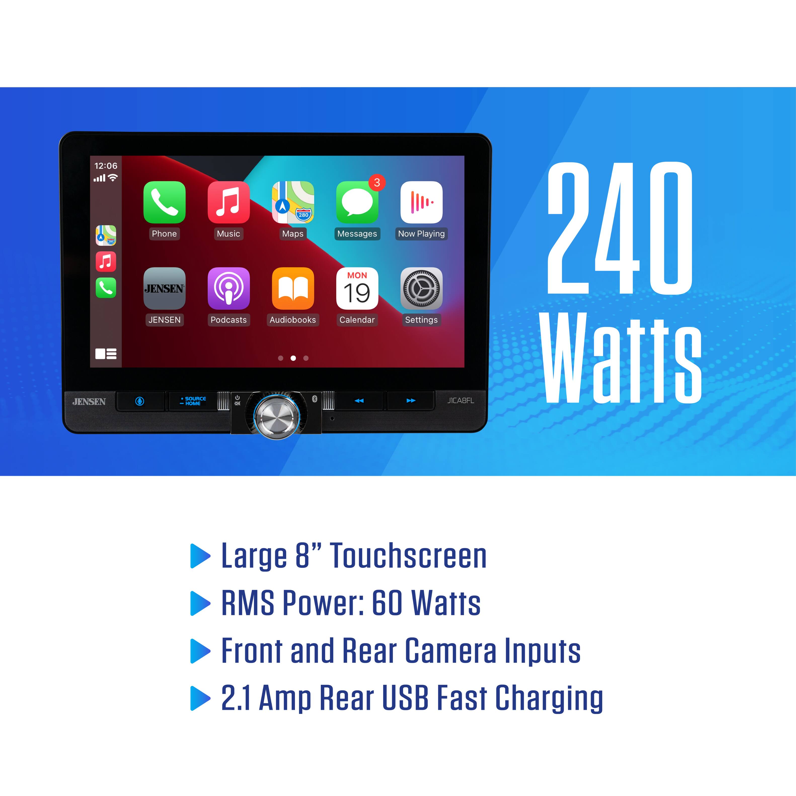 12:06 ln. JENSEN 3 m Phone Music Maps Messages MON JENSEN 19 JENSEN Podcasts Audiobooks Calendar D I - - Now Playing Settings *. SCABFL 240 Watts Large 8" Touchscreen RMS Power: 60 Watts Front and Rear Camera Inputs 2.1 Amp Rear USB Fast Charging
