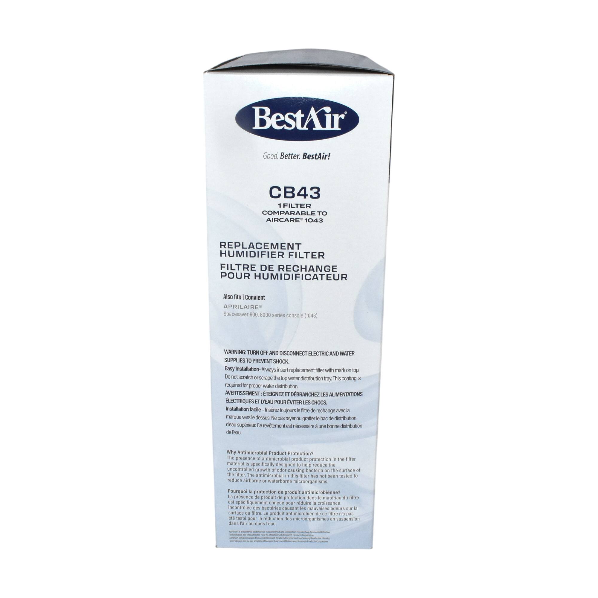 BestAir  
Good. Better. BestAir!

CB43  
1 FILTER  
COMPARABLE TO  
AIRCARE 1043  
REPLACEMENT HUMIDIFIER FILTER  
FILTRE DE RECHANGE POUR HUMIDIFICATEUR

Also fits | Convient  
APRILAIRES  
Spacesaver 800, R000 series console 1045

WARNING: TURN OFF AND DISCONNECT ELECTRIC AND WATER SUPPLIES TO PREVENT SHOCK.

Easy Installation - Always insert replacement filter with mark on top. Do not scratch or scrape the top water distribution tray. This coating is required for proper water distribution.

Installation facile - Insérer le filtre de remplacement avec la marque sur le dessus. Ne pas gratter ou rayer le plateau de distribution d'eau. Cette couche est nécessaire pour une bonne distribution de l'eau.

Why Antimicrobial Product Protection?  
The presence of antimicrobial product protection in the filter material is specifically designed to help reduce the uncontrolled growth of odor-causing bacteria on the surface of the filter and reduce airborne or waterborne microorganisms.

Pourquoi la protection antimicrobienne du produit?  
La présence de produit de protection antimicrobienne dans le
