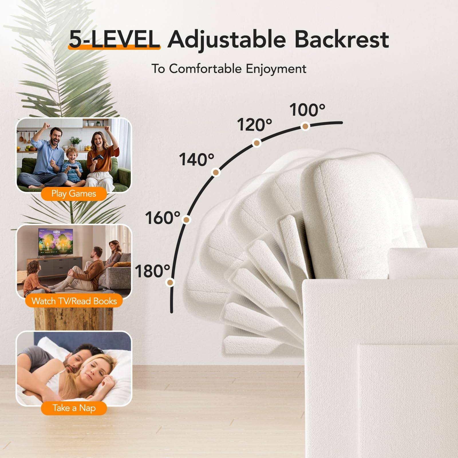 5-LEVEL Adjustable Backrest  
To Comfortable Enjoyment  

100°  
120°  
140°  
160°  
180°  

Play Games  
Watch TV/Read Books  
Take a Nap