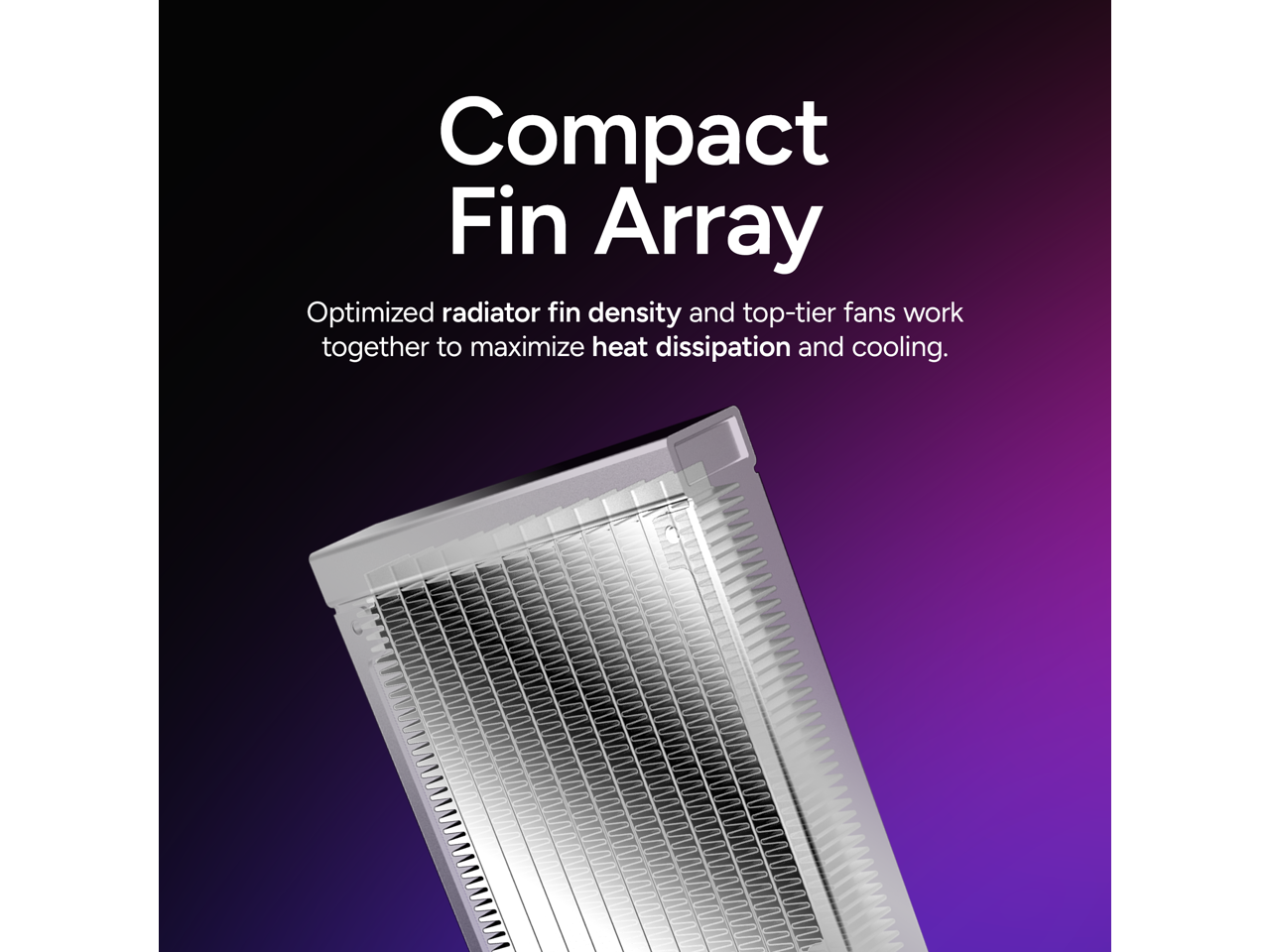 Compact Fin Array

Optimized radiator fin density and top-tier fans work together to maximize heat dissipation and cooling.
