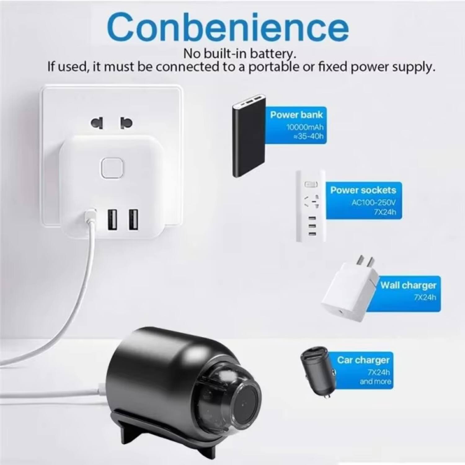 Convenience  
No built-in battery. If used, it must be connected to a portable or fixed power supply.  

- Power bank  
  10000mAh  
  ≈35-40h  

- Power sockets  
  AC100-250V  
  7X24h  

- Wall charger  
  7X24h  

- Car charger  
  7X24h and more