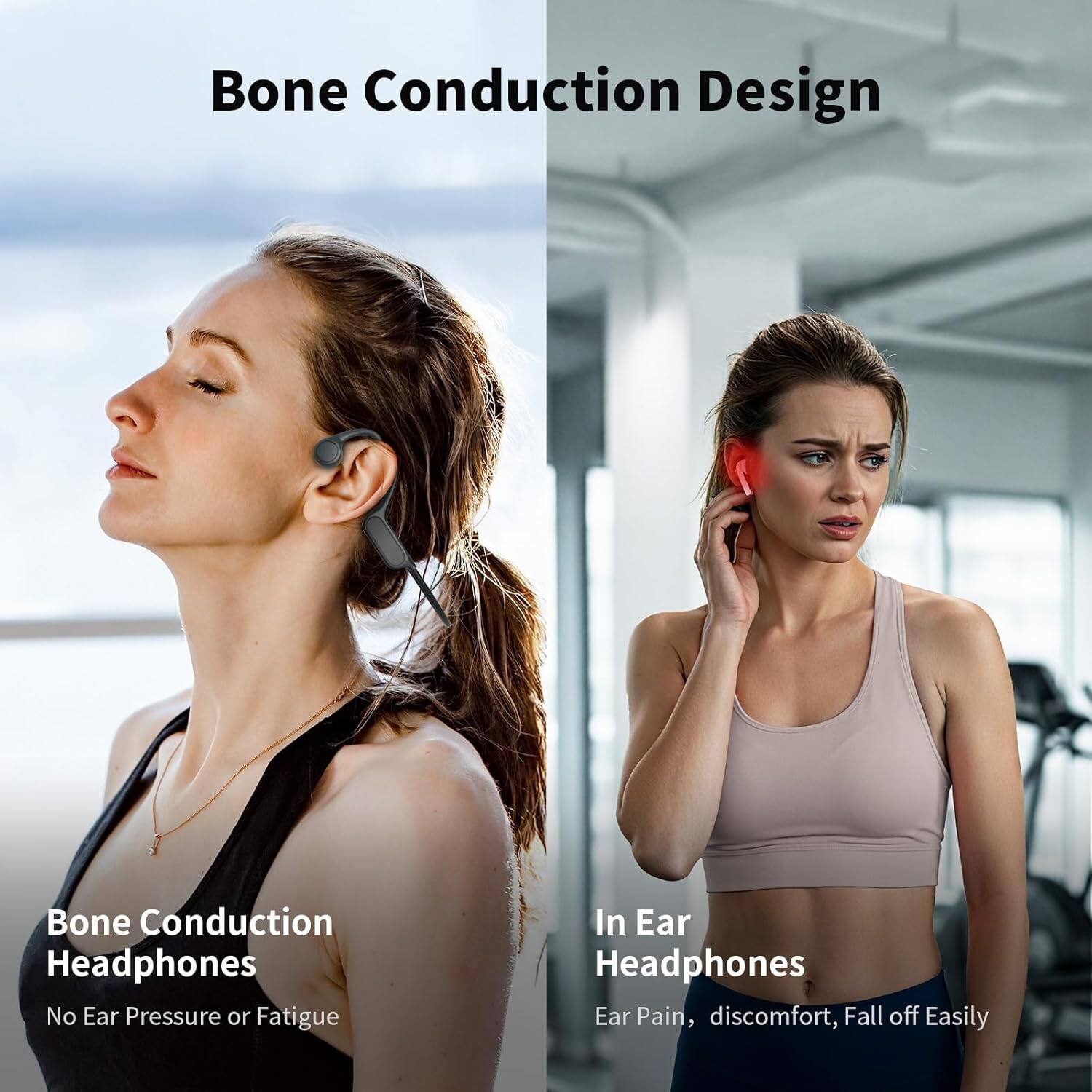 Bone Conduction Design

Bone Conduction Headphones
No Ear Pressure or Fatigue

In Ear Headphones
Ear Pain, discomfort, Fall off Easily