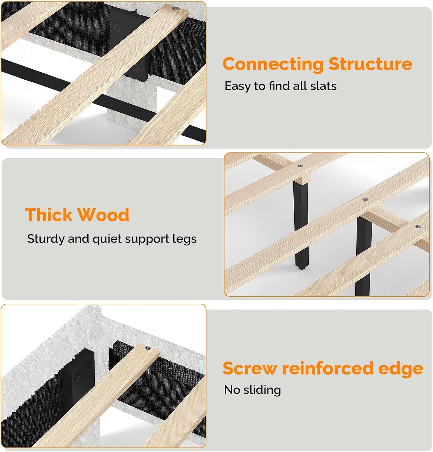Connecting Structure  
Easy to find all slats  

Thick Wood  
Sturdy and quiet support legs  

Screw reinforced edge  
No sliding
