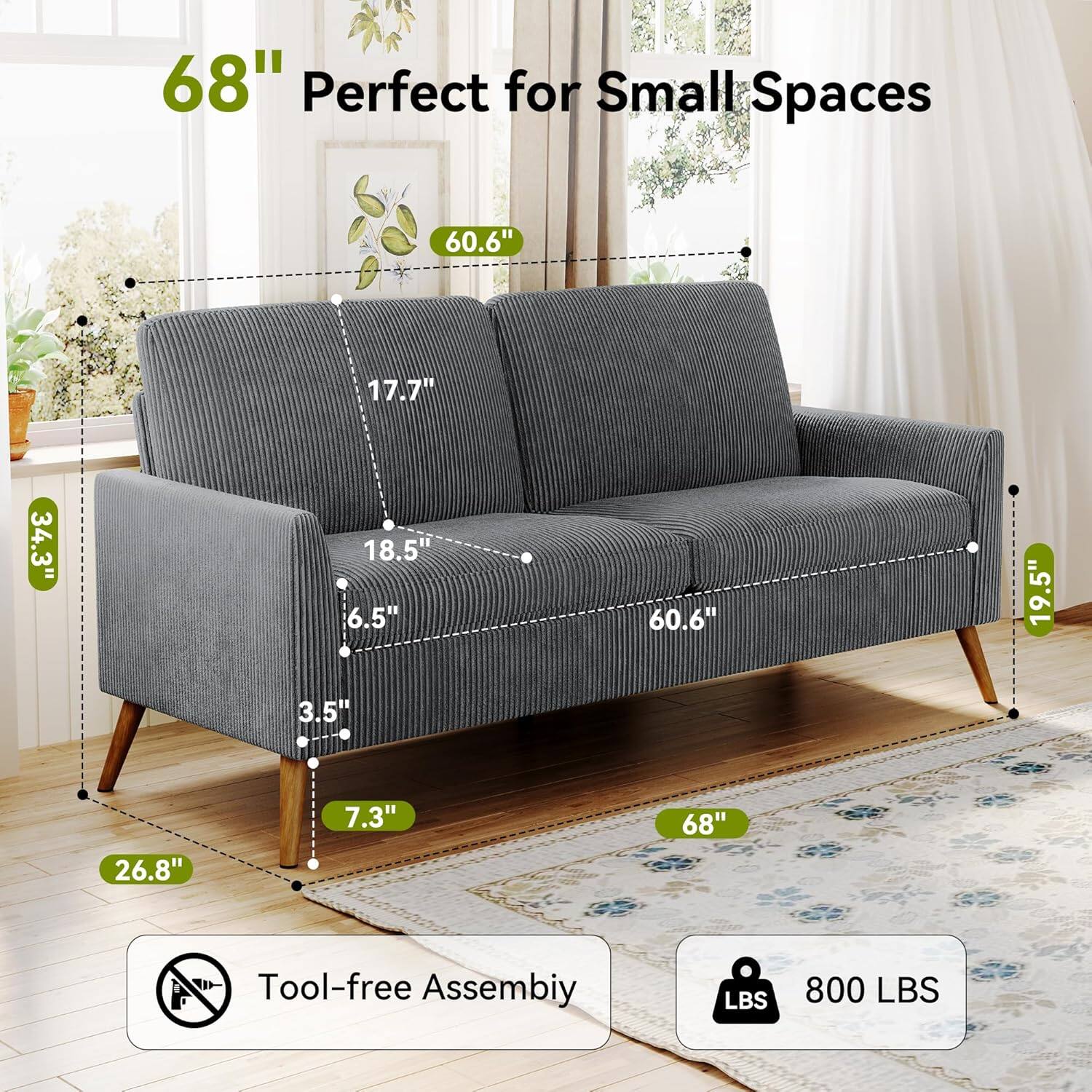 68" Perfect for Small Spaces

60.6" (Width)
17.7" (Depth)
34.3" (Seat Height)
18.5" (Armrest Height)
6.5" (Back Height)
60.6" (Seat Depth)
19.5" (Armrest Width)
3.5" (Leg Width)
26.8" (Leg Height)
7.3" (Leg Clearance)

Tool-free Assembly

800 LBS (Weight Capacity)