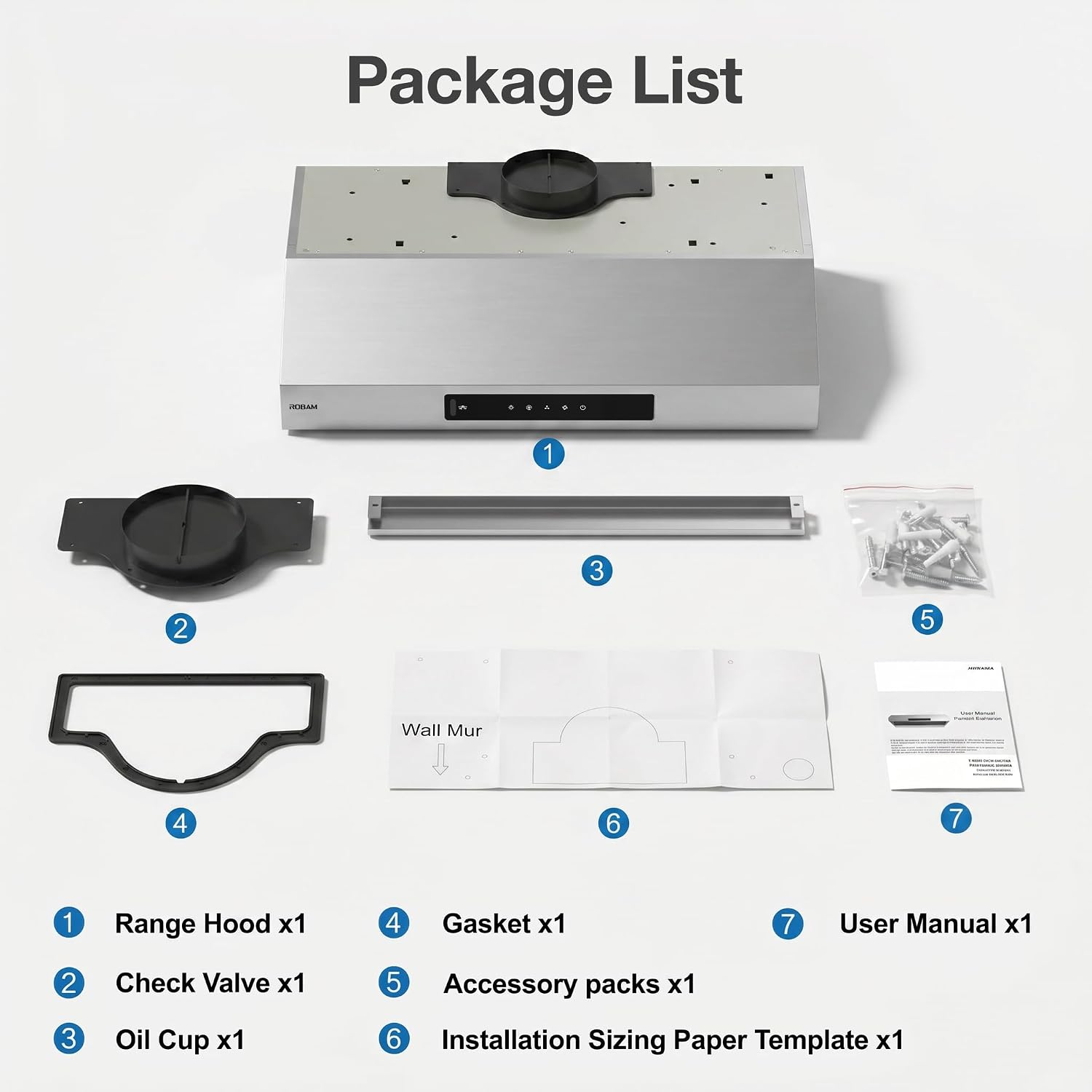 Package List

1. Range Hood x1
2. Check Valve x1
3. Oil Cup x1
4. Gasket x1
5. Accessory packs x1
6. Installation Sizing Paper Template x1
7. User Manual x1