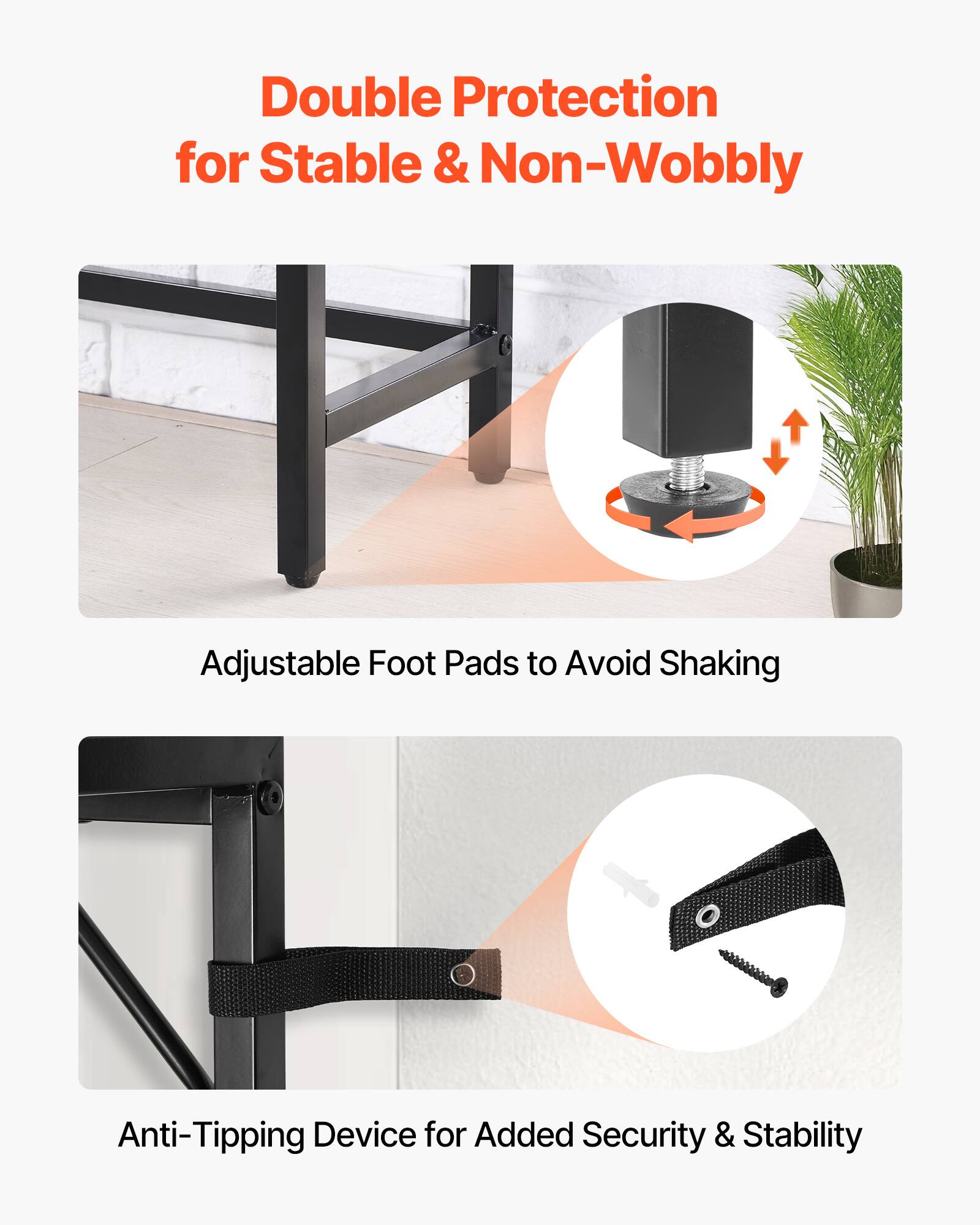 Double Protection for Stable & Non-Wobbly

Adjustable Foot Pads to Avoid Shaking

Anti-Tipping Device for Added Security & Stability