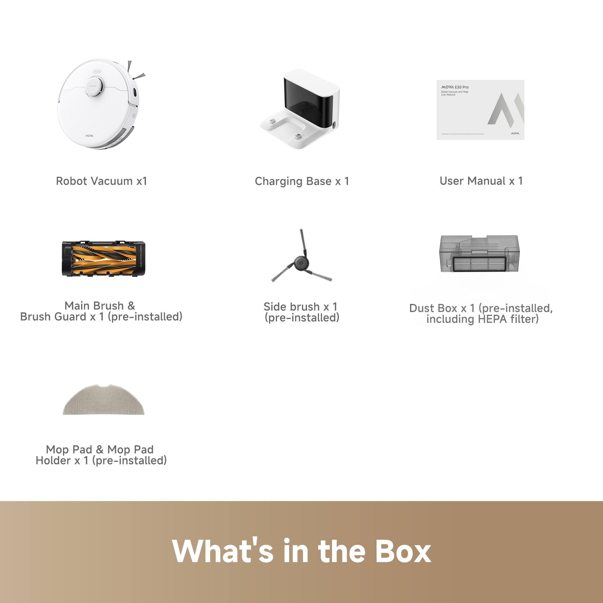 - Robot Vacuum x1
- Charging Base x1
- User Manual x1
- Main Brush & Brush Guard x1 (pre-installed)
- Side brush x1 (pre-installed)
- Dust Box x1 (pre-installed, including HEPA filter)
- Mop Pad & Mop Pad Holder x1 (pre-installed)

What's in the Box