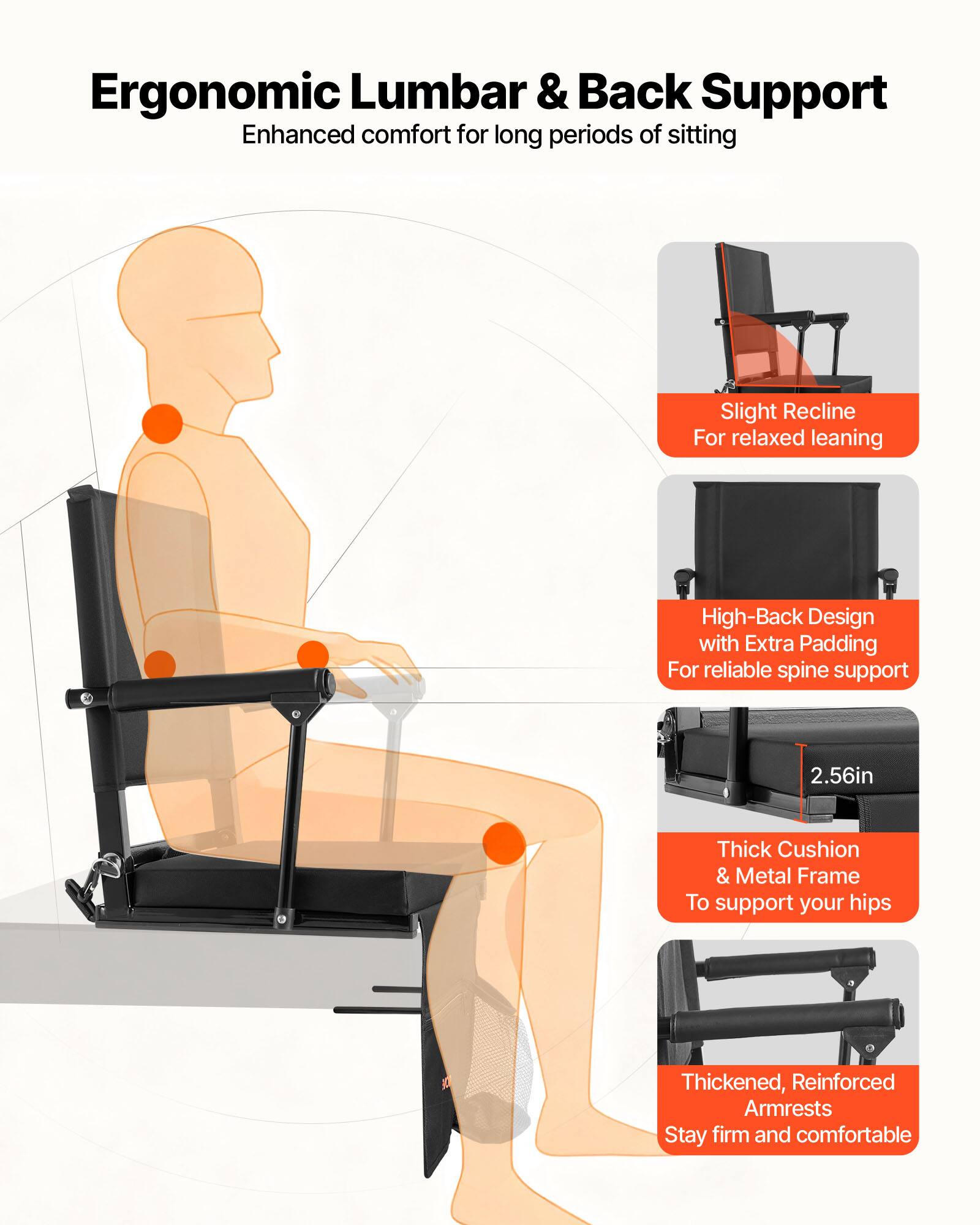 Ergonomic Lumbar & Back Support  
Enhanced comfort for long periods of sitting  

- Slight Recline  
  For relaxed leaning  

- High-Back Design with Extra Padding  
  For reliable spine support  

- 2.56in Thick Cushion & Metal Frame  
  To support your hips  

- Thickened, Reinforced Armrests  
  Stay firm and comfortable
