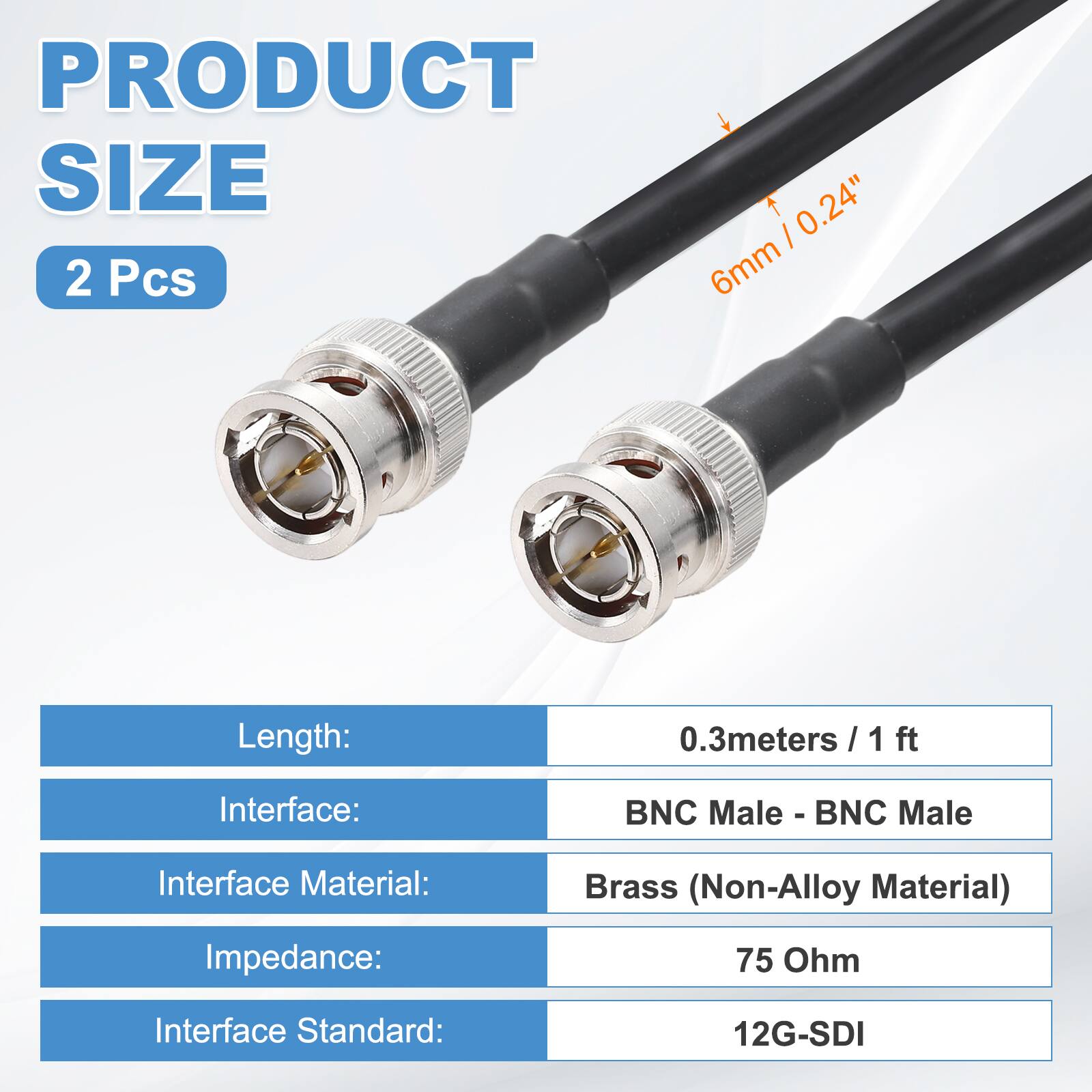 PRODUCT SIZE  
2 Pcs  

Length: 0.3 meters / 1 ft  
Interface: BNC Male - BNC Male  
Interface Material: Brass (Non-Alloy Material)  
Impedance: 75 Ohm  
Interface Standard: 12G-SDI  

6mm / 0.24"