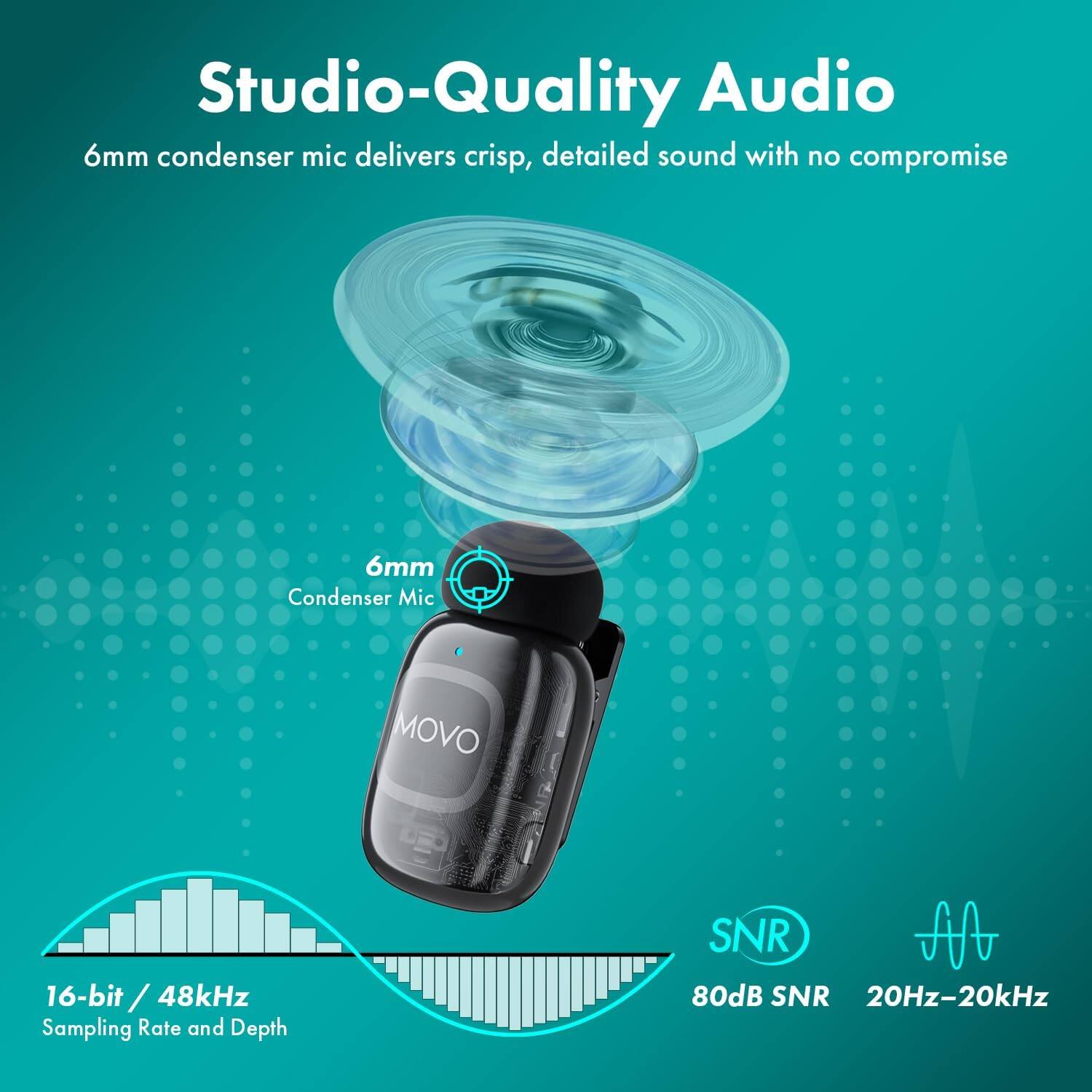 Studio-Quality Audio  
6mm condenser mic delivers crisp, detailed sound with no compromise  

6mm Condenser Mic  
MOVO  

16-bit / 48kHz  
Sampling Rate and Depth  

SNR 80dB  
20Hz-20kHz