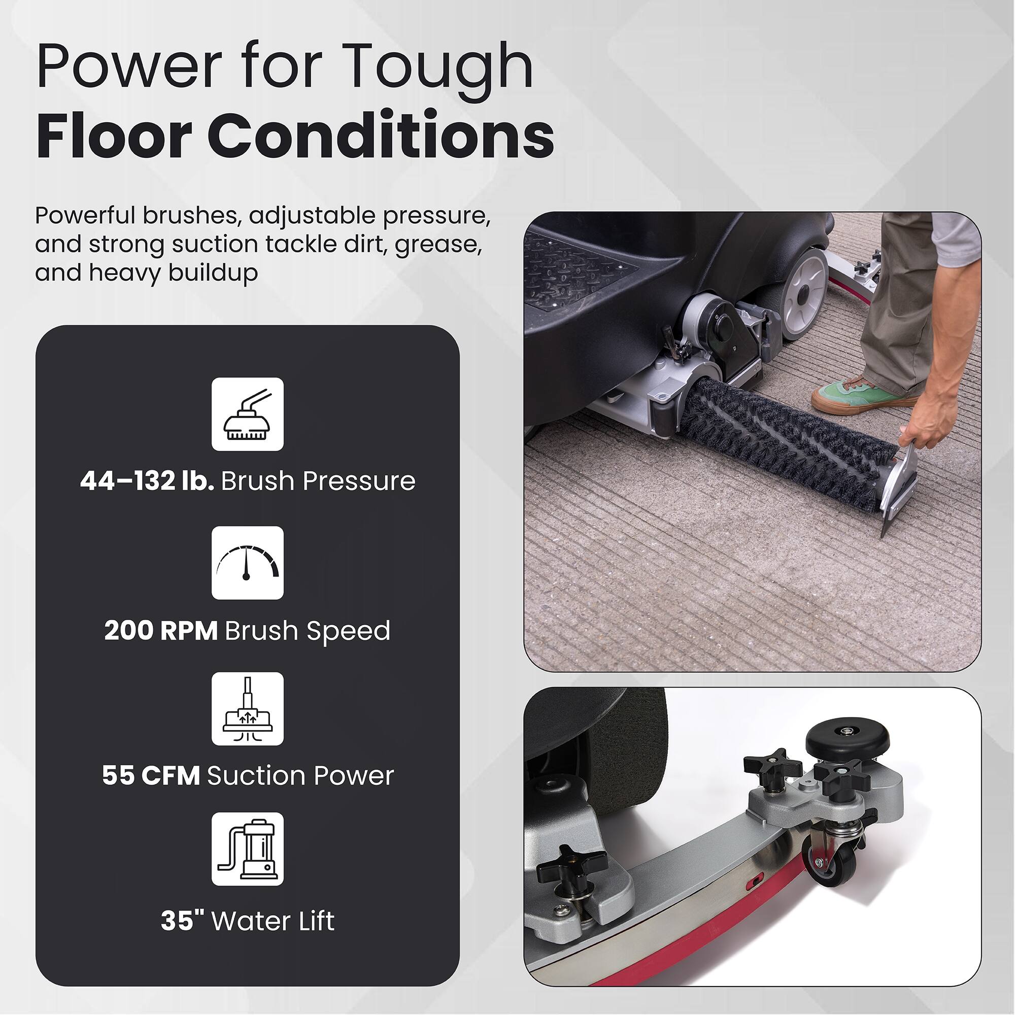 Power for Tough Floor Conditions

Powerful brushes, adjustable pressure, and strong suction tackle dirt, grease, and heavy buildup

- 44–132 lb. Brush Pressure
- 200 RPM Brush Speed
- 55 CFM Suction Power
- 35" Water Lift