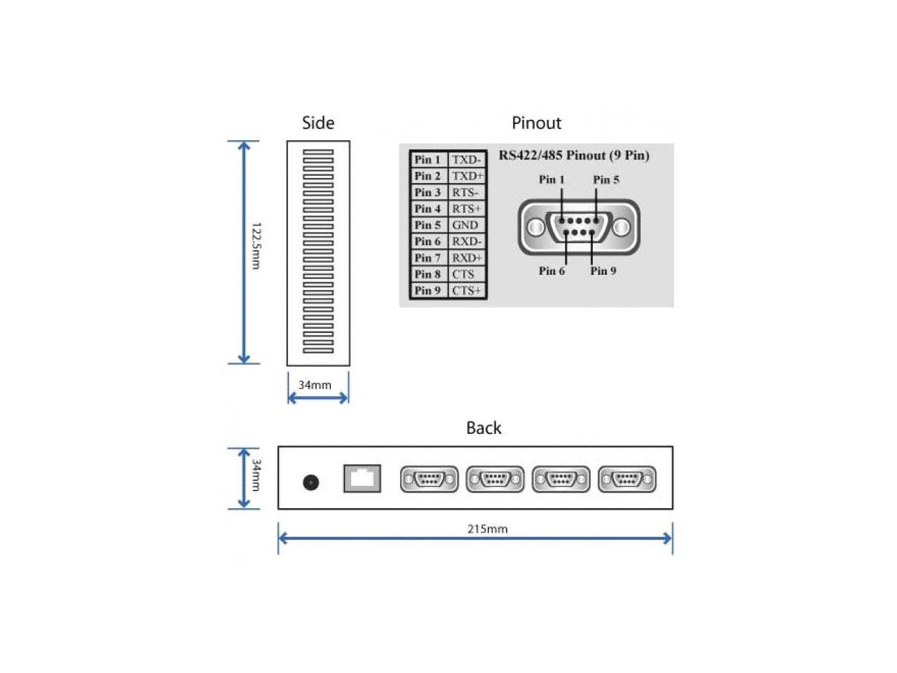Side  
Pinout  
122.5mm  
Pin 1 Pin 2 Pin 3 Pin 4 Pin 5 Pin 6 Pin 7 Pin 8 Pin 9  
TXD- RS422/485 Pinout (9 Pin) TXD+ Pin 1 Pin 5 RTS- RTS GND RXD- RXD+ CTS Pin 6 Pin 9 CTS+  
34mm  
Back  
34mm  
215mm