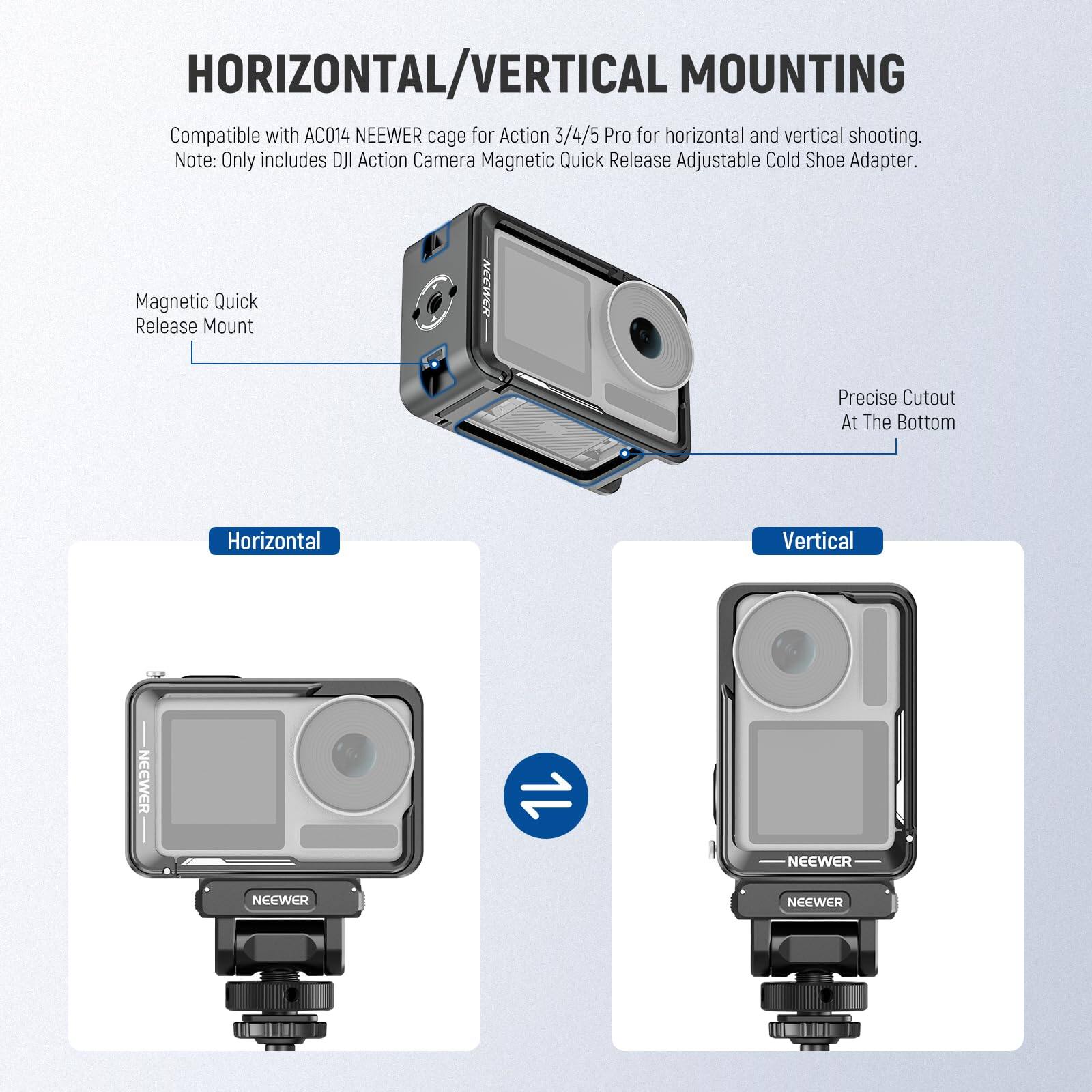 HORIZONTAL/VERTICAL MOUNTING

Compatible with AC014 NEEWER cage for Action 3/4/5 Pro for horizontal and vertical shooting.
Note: Only includes DJI Action Camera Magnetic Quick Release Adjustable Cold Shoe Adapter.

Magnetic Quick Release Mount

Precise Cutout At The Bottom

Horizontal

Vertical