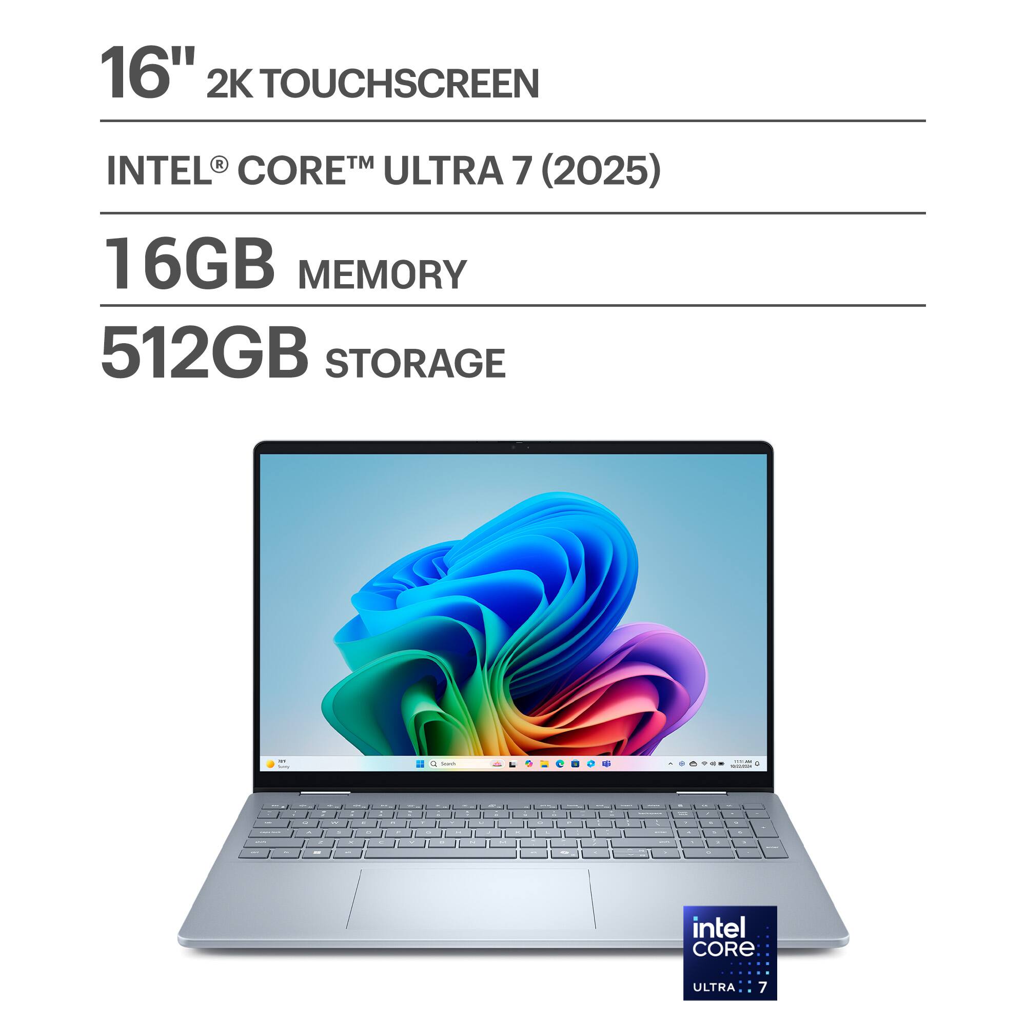 16" 2K TOUCHSCREEN  
INTEL® CORE™ ULTRA 7 (2025)  
16GB MEMORY  
512GB STORAGE  

intel CORE  
ULTRA 7