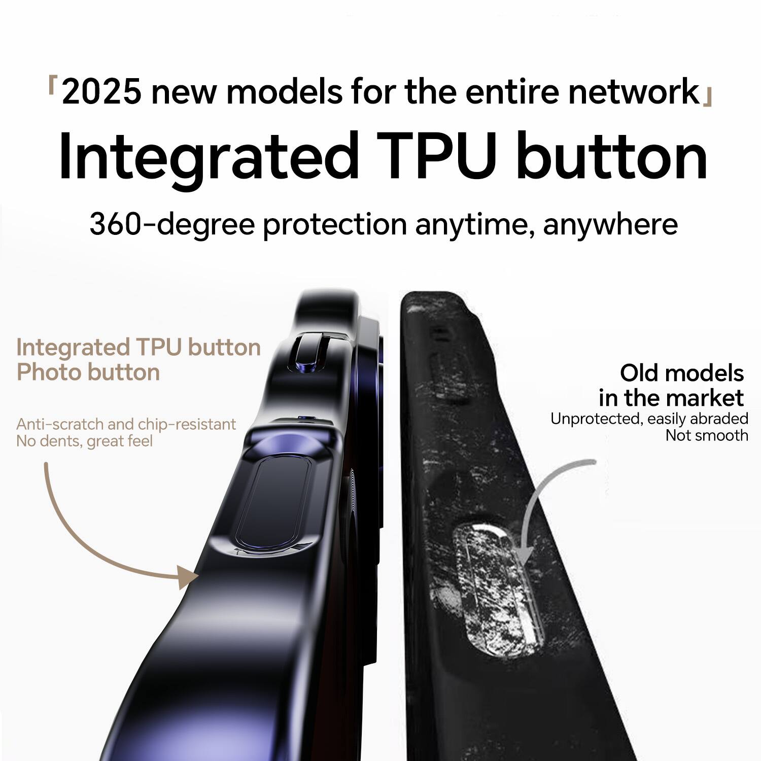 "2025 new models for the entire network"  
Integrated TPU button  
360-degree protection anytime, anywhere  

Integrated TPU button  
Photo button  
Anti-scratch and chip-resistant  
No dents, great feel  

Old models in the market  
Unprotected, easily abraded  
Not smooth