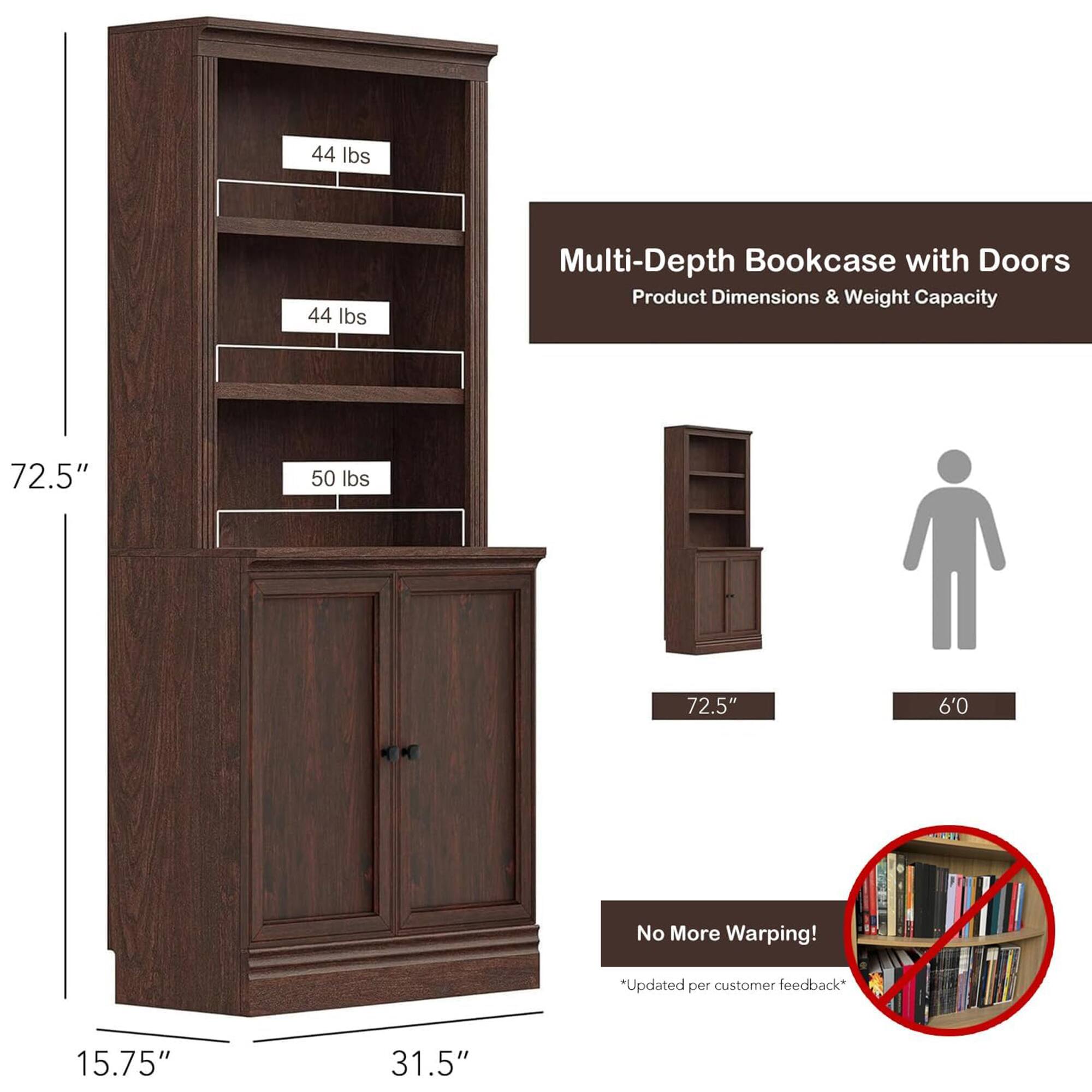 Multi-Depth Bookcase with Doors  
Product Dimensions & Weight Capacity  

- Height: 72.5"  
- Width: 31.5"  
- Depth: 15.75"  

Weight Capacity:  
- Top Shelf: 44 lbs  
- Middle Shelf: 44 lbs  
- Bottom Shelf: 50 lbs  

No More Warping!  
*Updated per customer feedback*