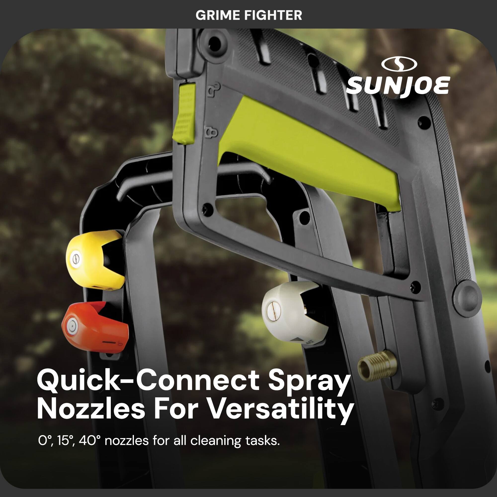 GRIME FIGHTER SUNJOE

Quick-Connect Spray Nozzles For Versatility

0°, 15°, 40° nozzles for all cleaning tasks.