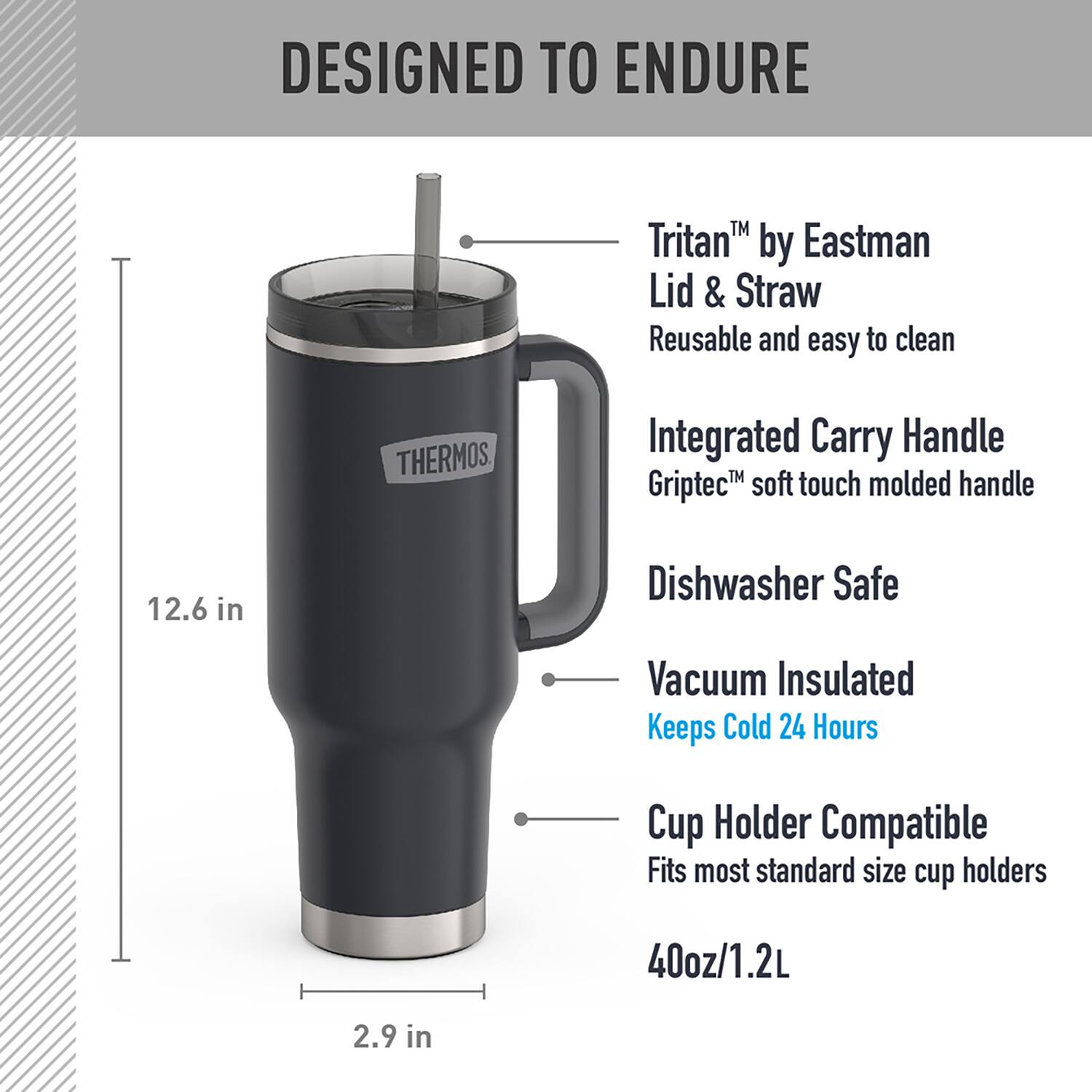 DESIGNED TO ENDURE

- Tritan™ by Eastman Lid & Straw
  - Reusable and easy to clean

- Integrated Carry Handle
  - Griptec™ soft touch molded handle

- Dishwasher Safe

- Vacuum Insulated
  - Keeps Cold 24 Hours

- Cup Holder Compatible
  - Fits most standard size cup holders

- 40oz/1.2L

- 12.6 in

- 2.9 in