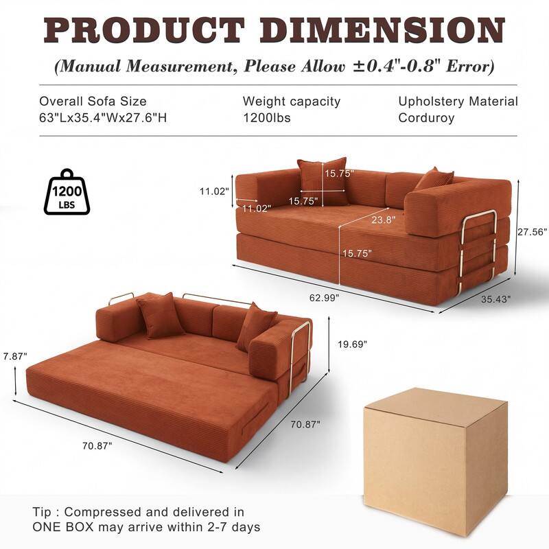 PRODUCT DIMENSION  
(Manual Measurement, Please Allow ±0.4"-0.8" Error)

Overall Sofa Size: 63"Lx35.4"Wx27.6"H  
Weight capacity: 1200lbs  
Upholstery Material: Corduroy

- 11.02"  
- 11.02"  
- 15.75"  
- 15.75"  
- 23.8"  
- 27.56"  
- 15.75"  
- 62.99"  
- 35.43"  
- 7.87"  
- 19.69"  
- 70.87"  
- 70.87"

Tip: Compressed and delivered in ONE BOX may arrive within 2-7 days