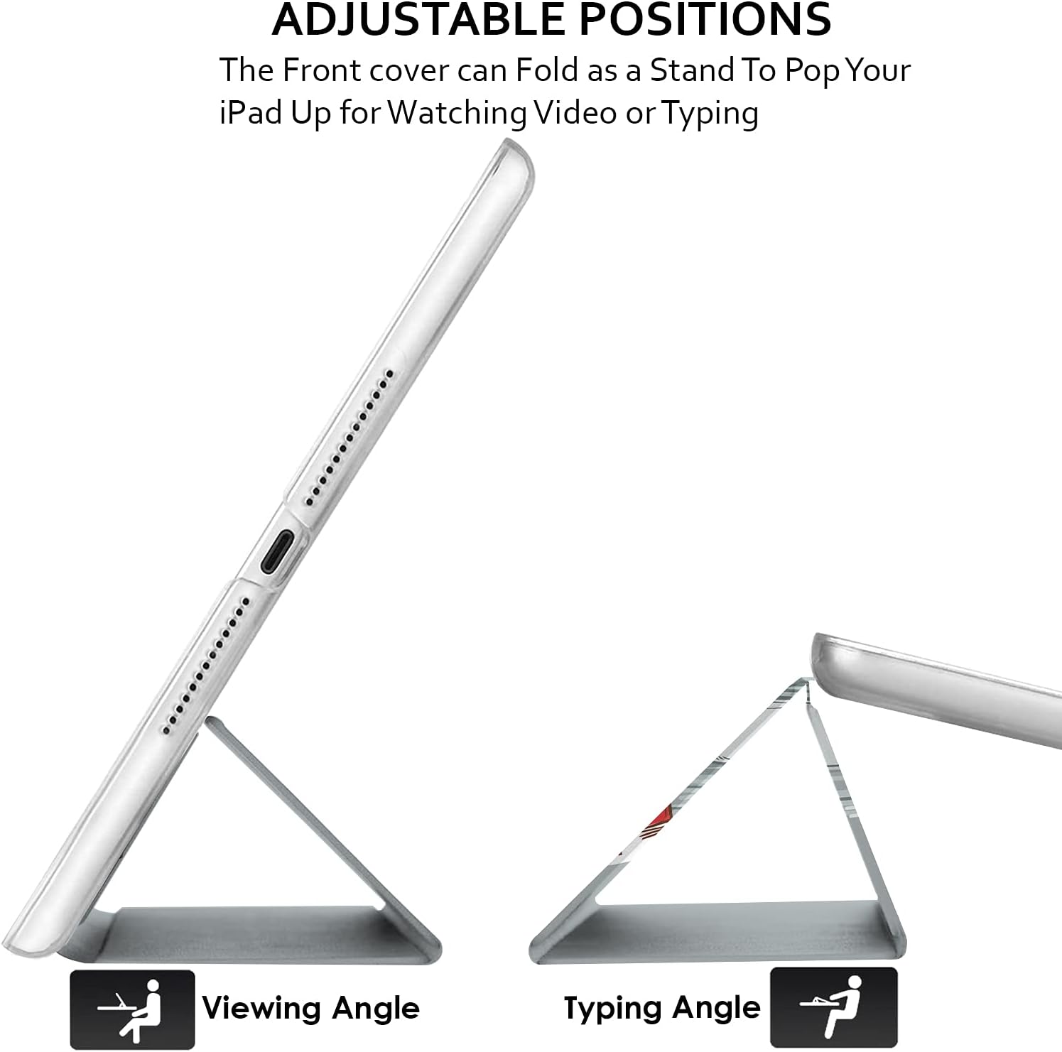 ADJUSTABLE POSITIONS  
The Front cover can Fold as a Stand To Pop Your iPad Up for Watching Video or Typing

Viewing Angle  
Typing Angle