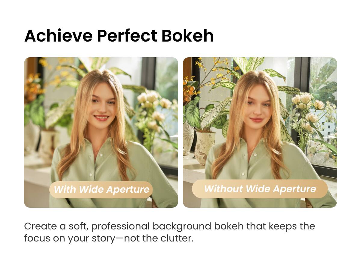 Achieve Perfect Bokeh

With Wide Aperture

Without Wide Aperture

Create a soft, professional background bokeh that keeps the focus on your story—not the clutter.