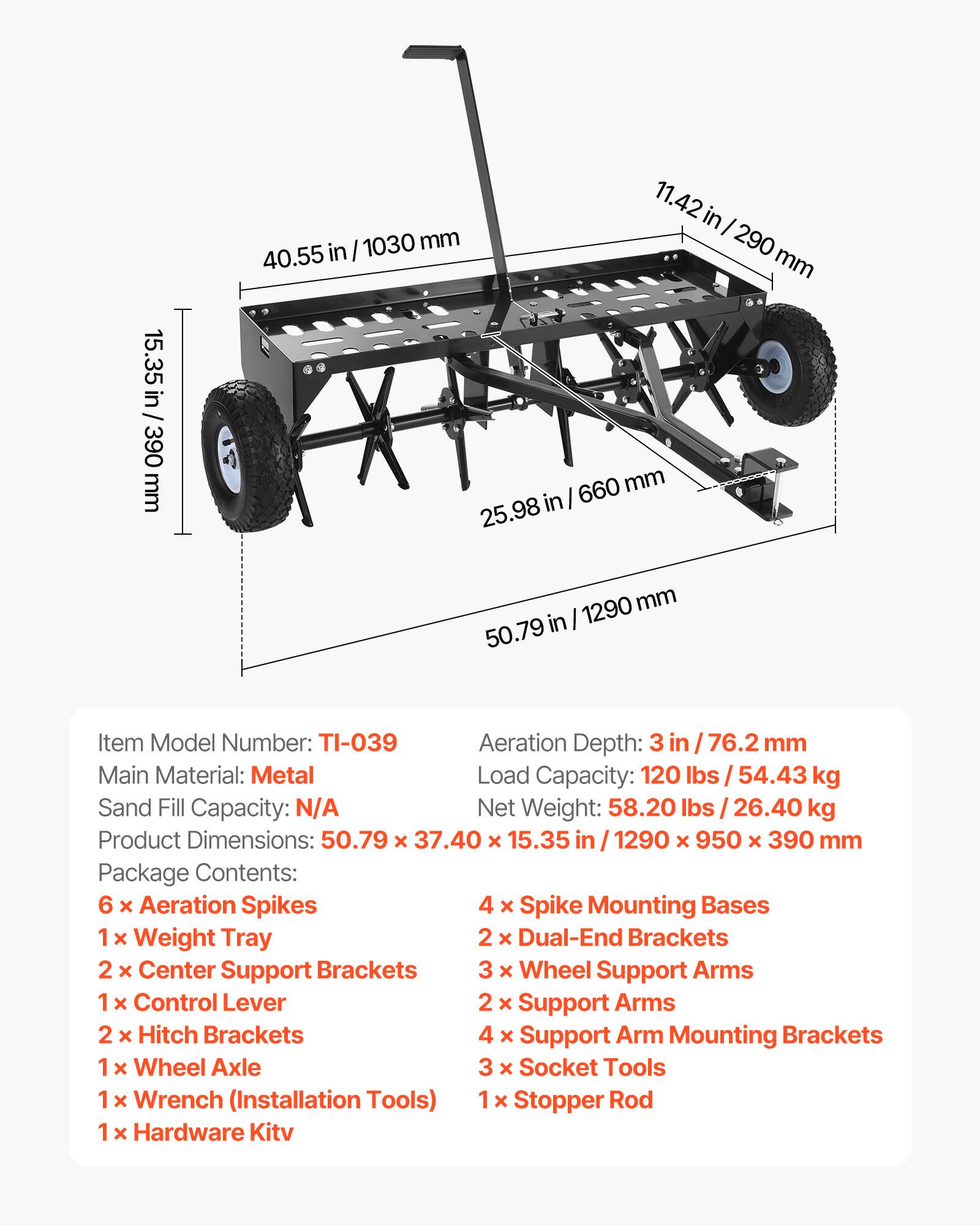 1030 mm 40.55 in  
11.42 in / 290 mm  
290 mm  
15.35 in  
390 mm  
660 mm 25.98 in  
1290 mm 50.79 in  

Item Model Number: TI-039  
Aeration Depth: 3 in / 76.2 mm  
Main Material: Metal  
Load Capacity: 120 lbs / 54.43 kg  
Sand Fill Capacity: N/A  
Net Weight: 58.20 lbs / 26.40 kg  
Product Dimensions: 50.79 x 37.40 x 15.35 in / 1290 x 950 x 390 mm  

Package Contents:  
6 x Aeration Spikes  
4 x Spike Mounting Bases  
1 x Weight Tray  
2 x Dual-End Brackets  
2 x Center Support Brackets  
3 x Wheel Support Arms  
1 x Control Lever  
2 x Support Arms  
2 x Hitch Brackets  
4 x Support Arm Mounting Brackets  
1 x Wheel