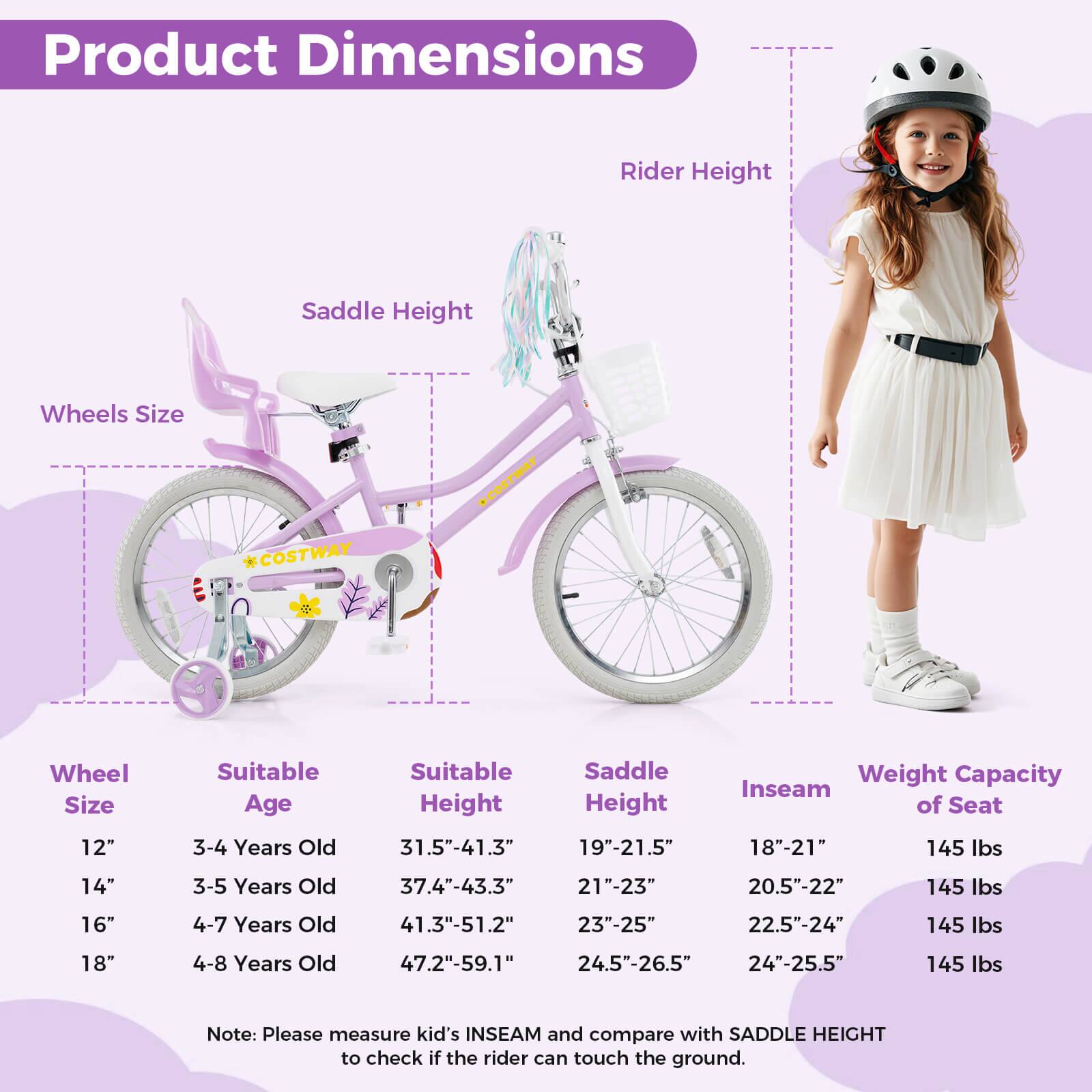 Product Dimensions

Wheel Size | Suitable Age | Suitable Height | Saddle Height | Inseam of Seat | Weight Capacity

12" | 3-4 Years Old | 31.5"-41.3" | 19"-21.5" | 18"-21" | 145 lbs

14" | 3-5 Years Old | 37.4"-43.3" | 21"-23" | 20.5"-22" | 145 lbs

16" | 4-7 Years Old | 41.3"-51.2" | 23"-25" | 22.5"-24" | 145 lbs

18" | 4-8 Years Old | 47.2"-59.1" | 24.5"-26.5" | 24"-25.5" | 145 lbs

Note: Please measure kid's INSEAM and compare with SADDLE HEIGHT to check if the rider can touch the ground.